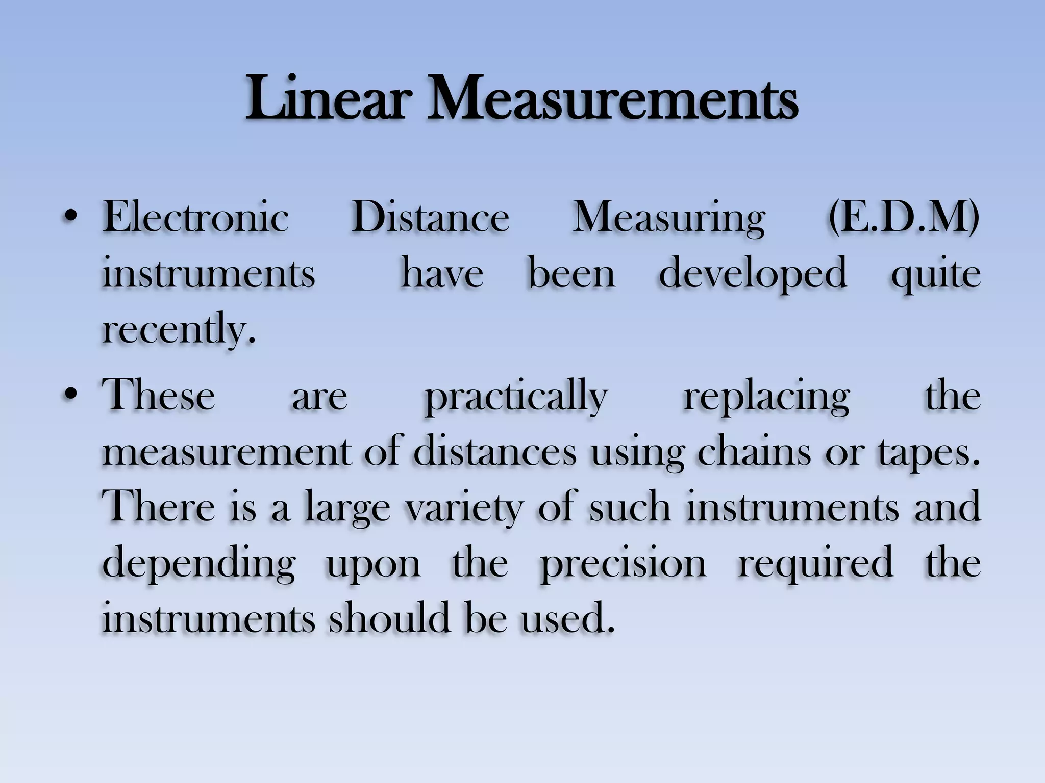 Linear Measurements
• Electronic Distance Measuring (E.D.M)
instruments have been developed quite
recently.
• These are practically replacing the
measurement of distances using chains or tapes.
There is a large variety of such instruments and
depending upon the precision required the
instruments should be used.
 