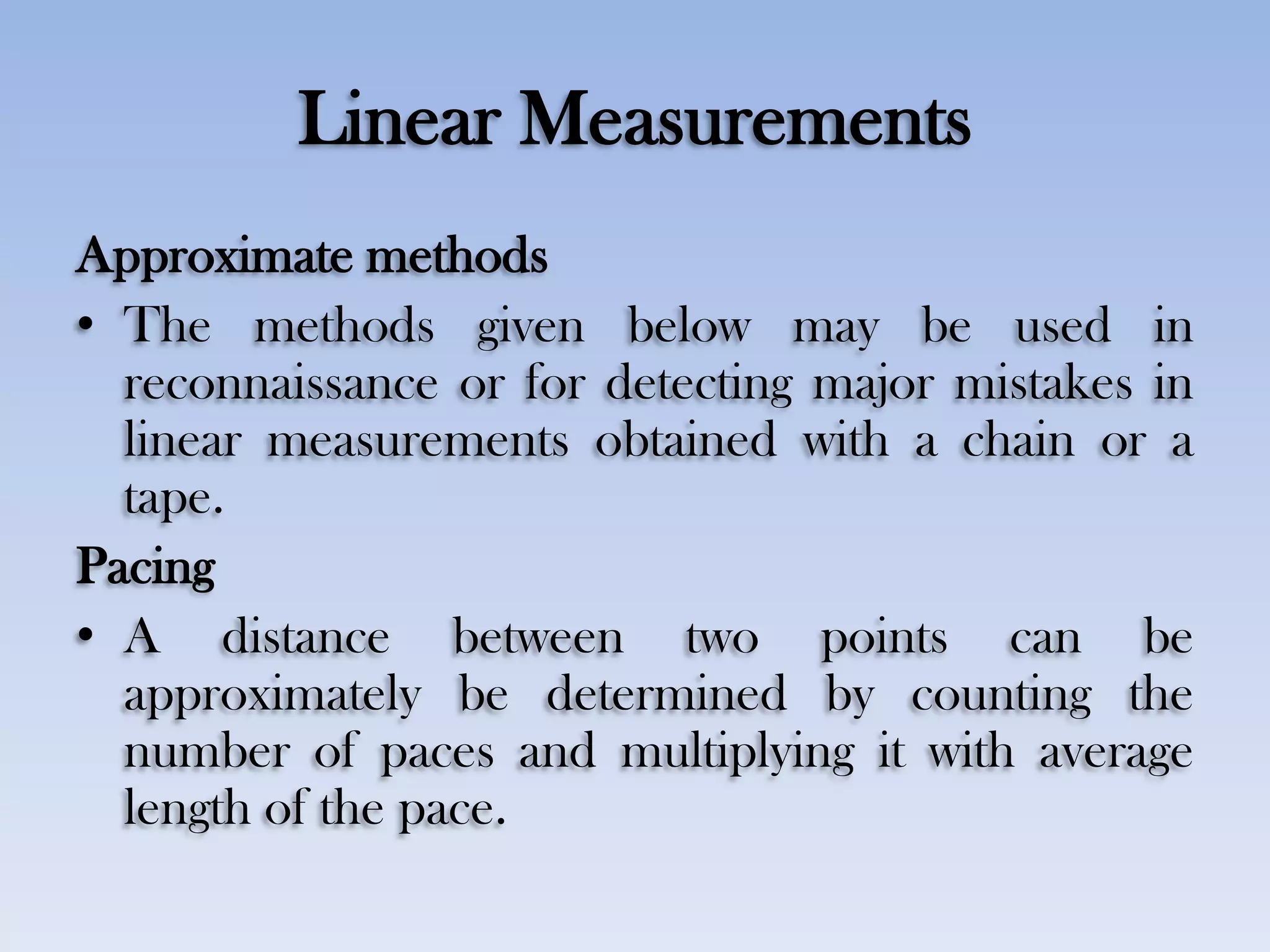 Linear Measurements
Approximate methods
• The methods given below may be used in
reconnaissance or for detecting major mistakes in
linear measurements obtained with a chain or a
tape.
Pacing
• A distance between two points can be
approximately be determined by counting the
number of paces and multiplying it with average
length of the pace.
 