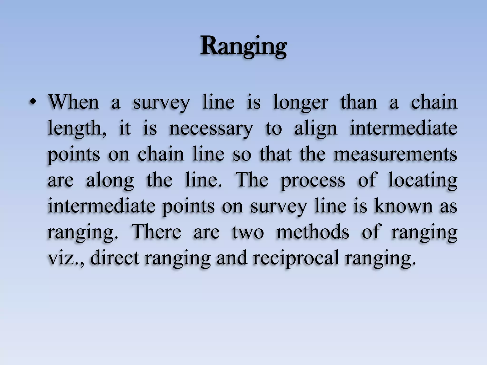 Ranging
• When a survey line is longer than a chain
length, it is necessary to align intermediate
points on chain line so that the measurements
are along the line. The process of locating
intermediate points on survey line is known as
ranging. There are two methods of ranging
viz., direct ranging and reciprocal ranging.
 