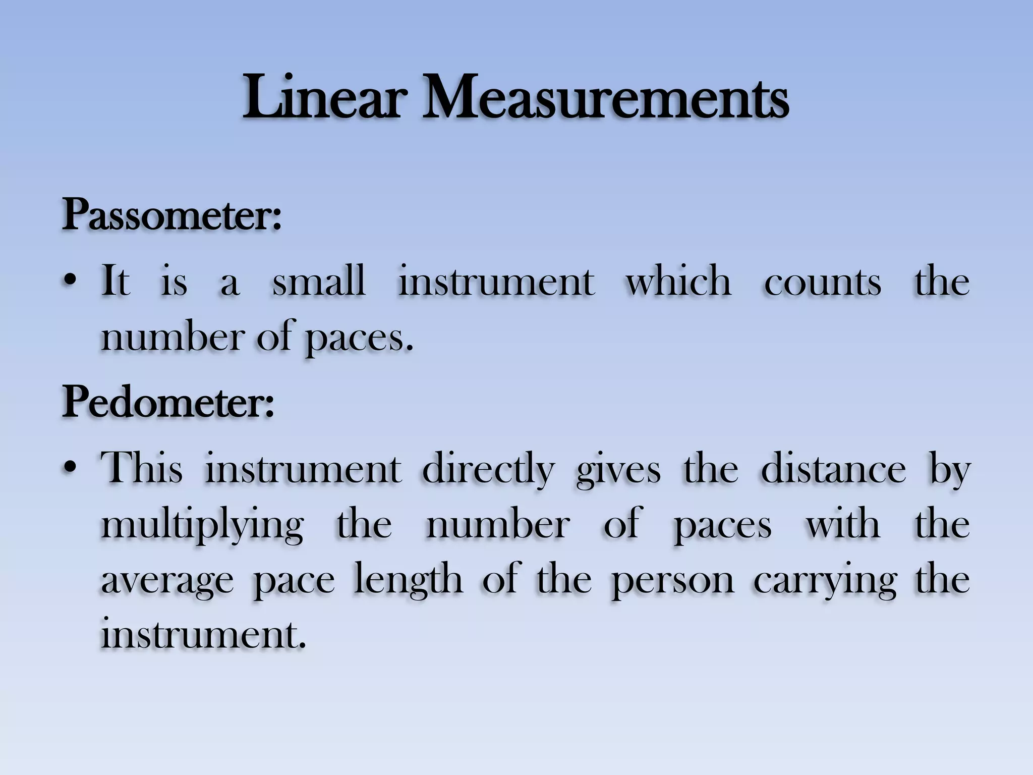 Linear Measurements
Passometer:
• It is a small instrument which counts the
number of paces.
Pedometer:
• This instrument directly gives the distance by
multiplying the number of paces with the
average pace length of the person carrying the
instrument.
 
