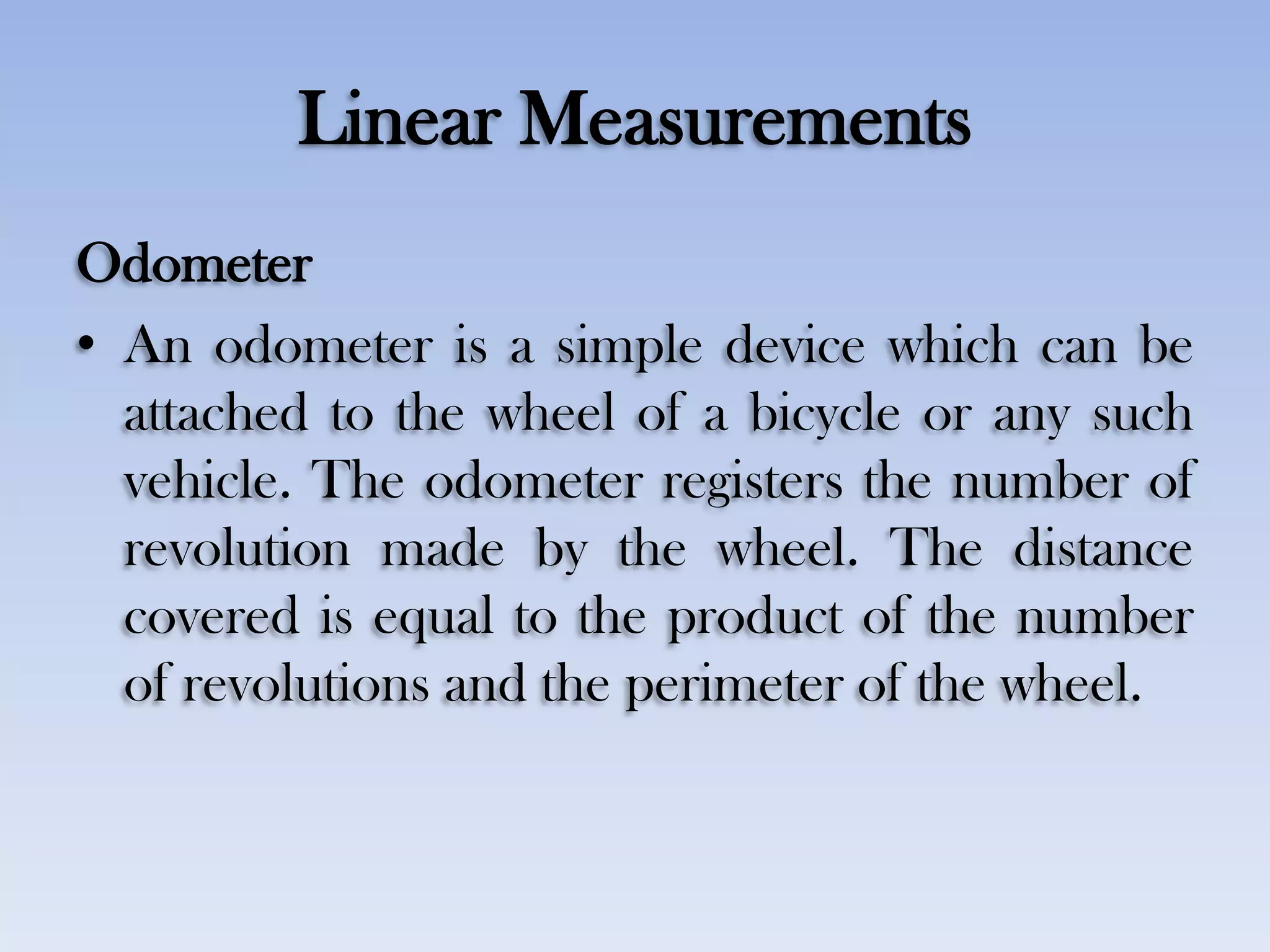 Linear Measurements
Odometer
• An odometer is a simple device which can be
attached to the wheel of a bicycle or any such
vehicle. The odometer registers the number of
revolution made by the wheel. The distance
covered is equal to the product of the number
of revolutions and the perimeter of the wheel.
 