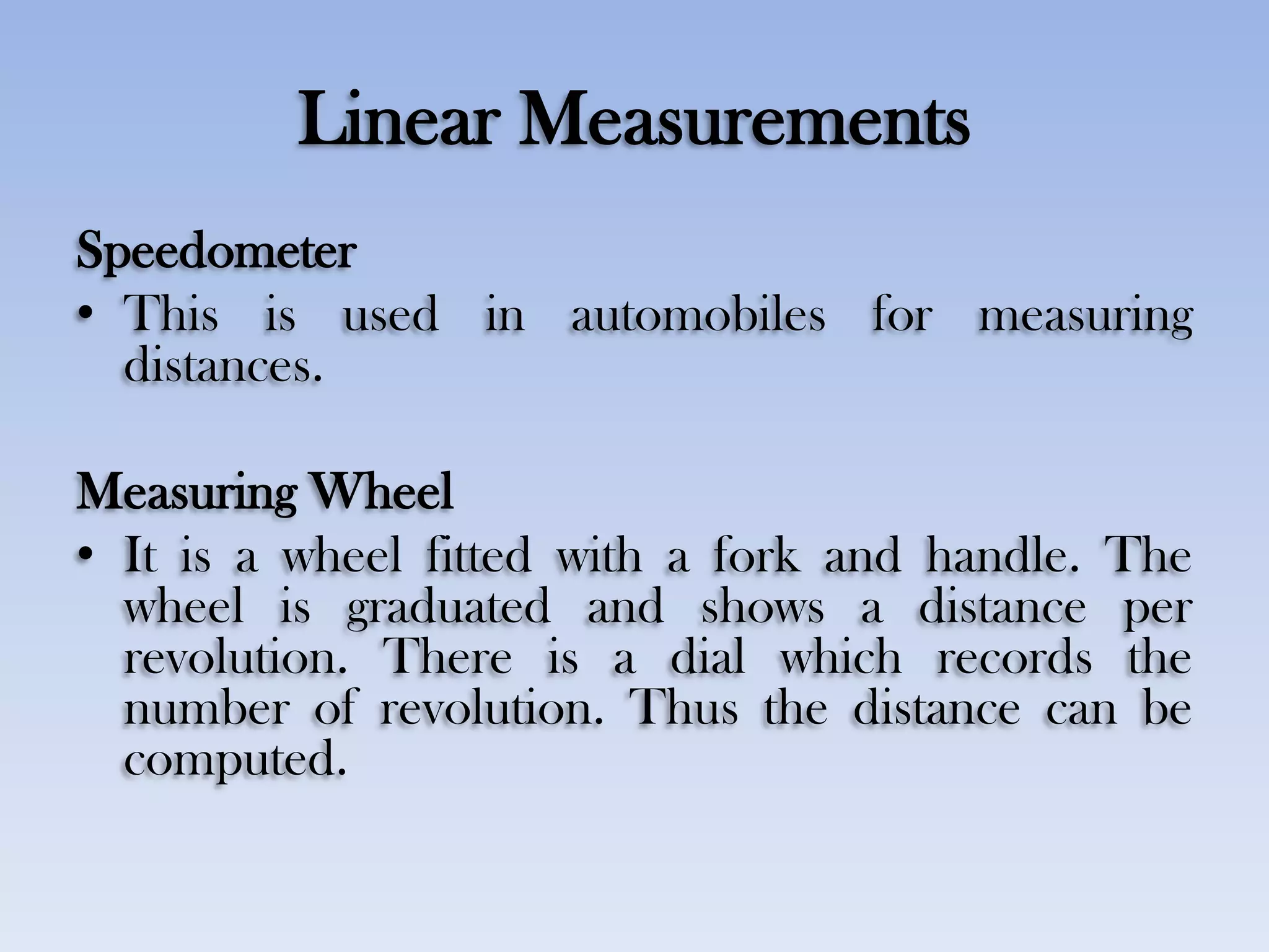 Linear Measurements
Speedometer
• This is used in automobiles for measuring
distances.
Measuring Wheel
• It is a wheel fitted with a fork and handle. The
wheel is graduated and shows a distance per
revolution. There is a dial which records the
number of revolution. Thus the distance can be
computed.
 