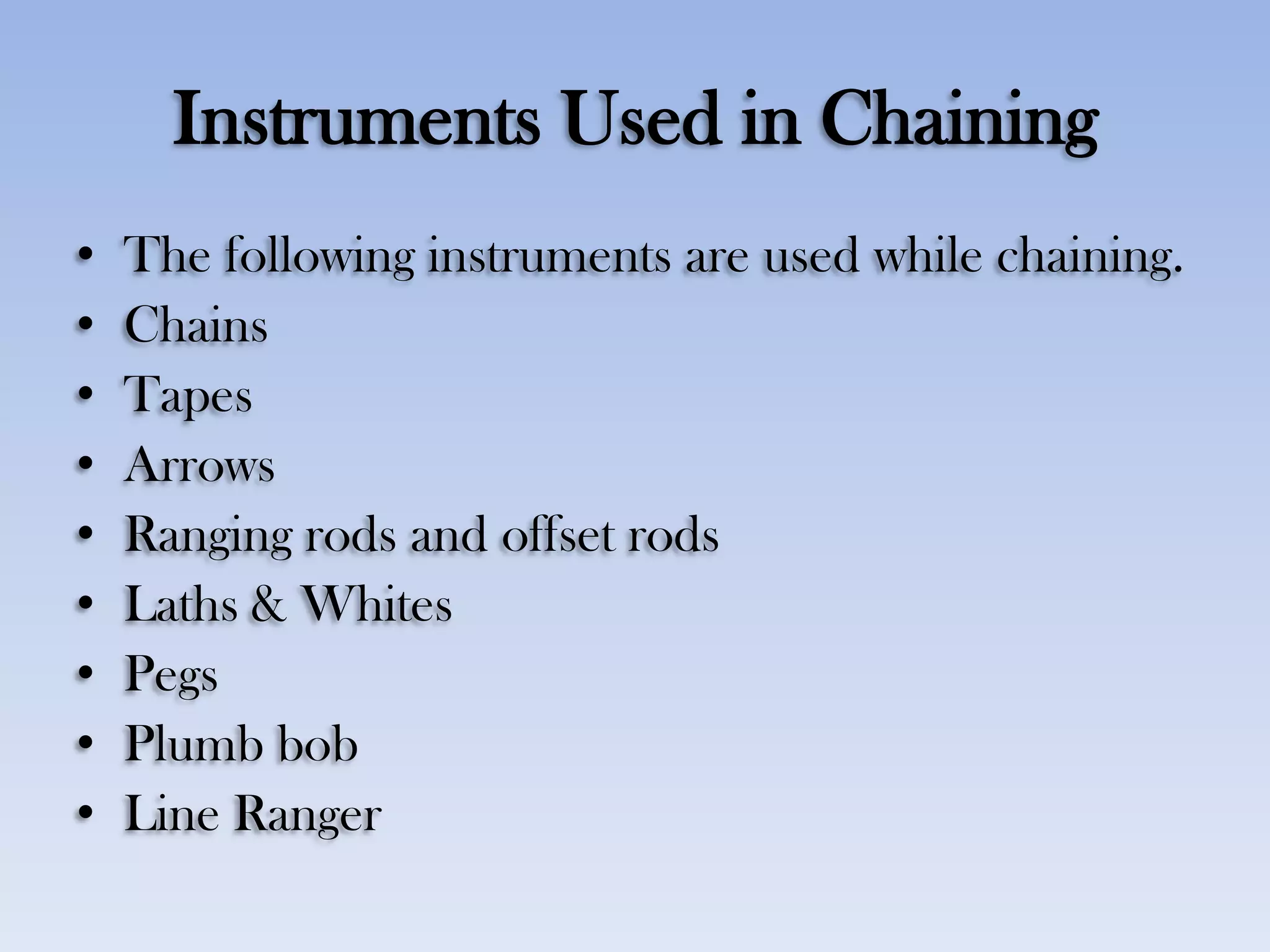Instruments Used in Chaining
• The following instruments are used while chaining.
• Chains
• Tapes
• Arrows
• Ranging rods and offset rods
• Laths & Whites
• Pegs
• Plumb bob
• Line Ranger
 