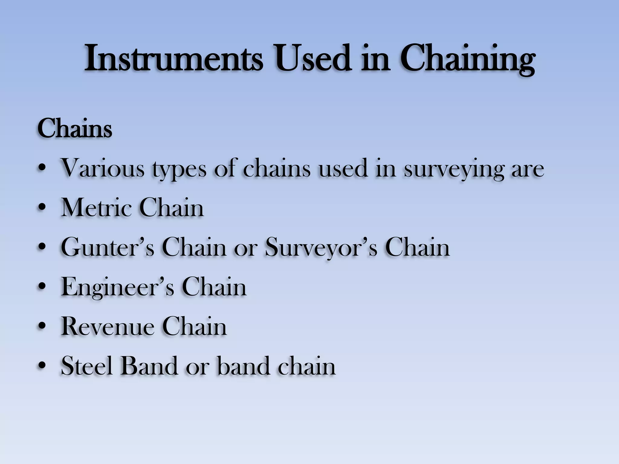 Instruments Used in Chaining
Chains
• Various types of chains used in surveying are
• Metric Chain
• Gunter‟s Chain or Surveyor‟s Chain
• Engineer‟s Chain
• Revenue Chain
• Steel Band or band chain
 