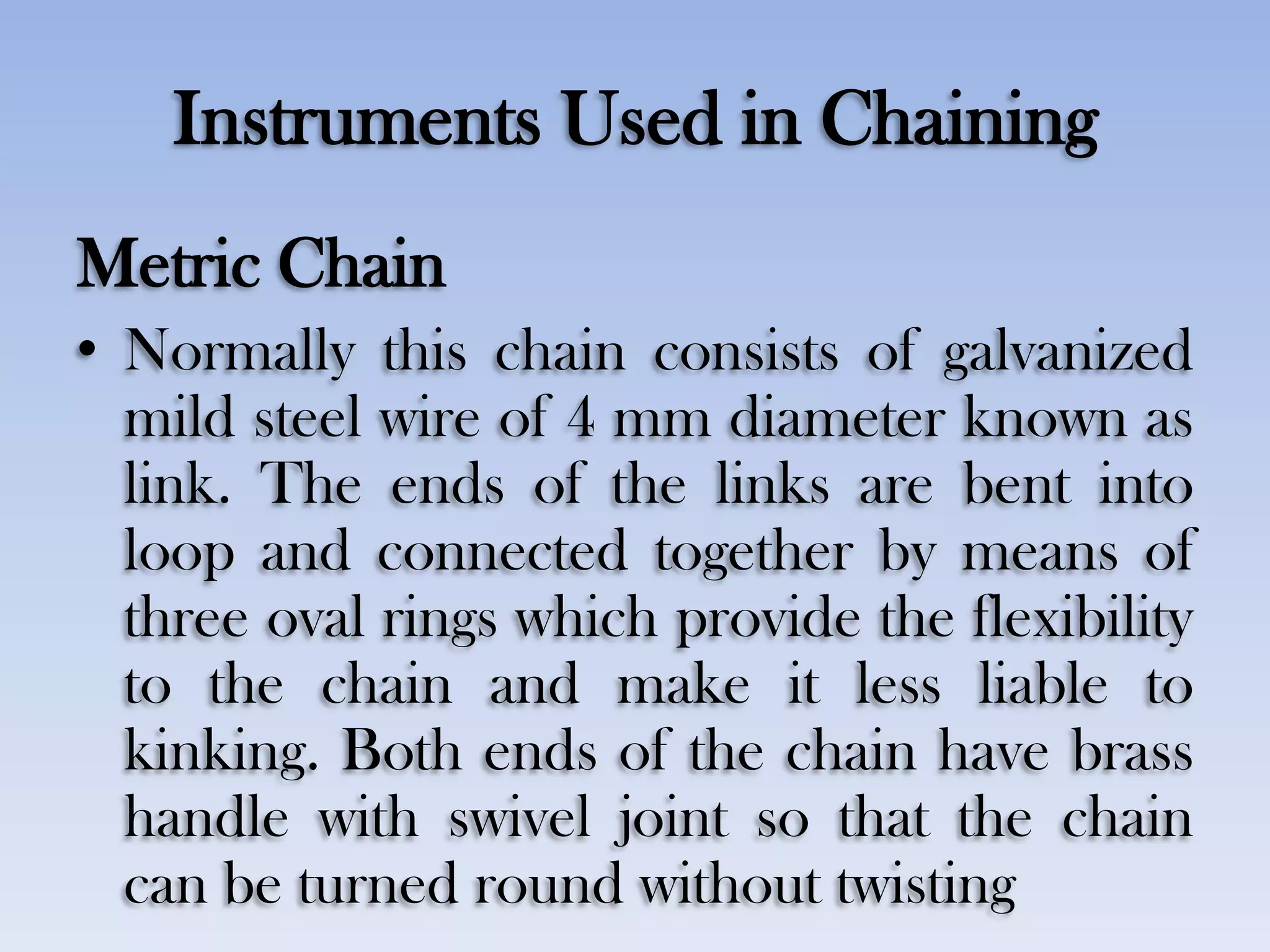 Instruments Used in Chaining
Metric Chain
• Normally this chain consists of galvanized
mild steel wire of 4 mm diameter known as
link. The ends of the links are bent into
loop and connected together by means of
three oval rings which provide the flexibility
to the chain and make it less liable to
kinking. Both ends of the chain have brass
handle with swivel joint so that the chain
can be turned round without twisting
 