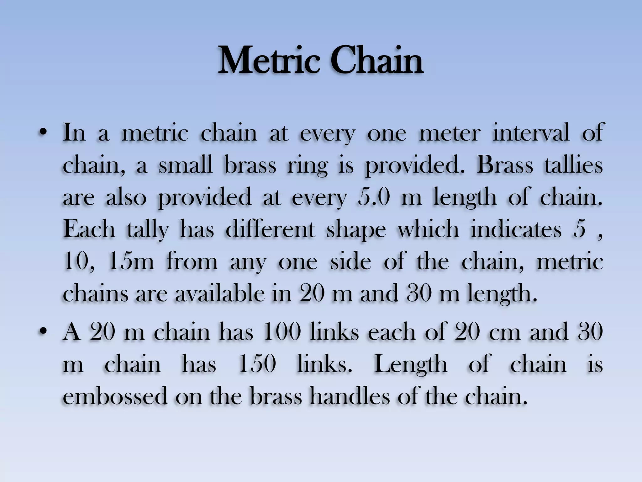 Metric Chain
• In a metric chain at every one meter interval of
chain, a small brass ring is provided. Brass tallies
are also provided at every 5.0 m length of chain.
Each tally has different shape which indicates 5 ,
10, 15m from any one side of the chain, metric
chains are available in 20 m and 30 m length.
• A 20 m chain has 100 links each of 20 cm and 30
m chain has 150 links. Length of chain is
embossed on the brass handles of the chain.
 