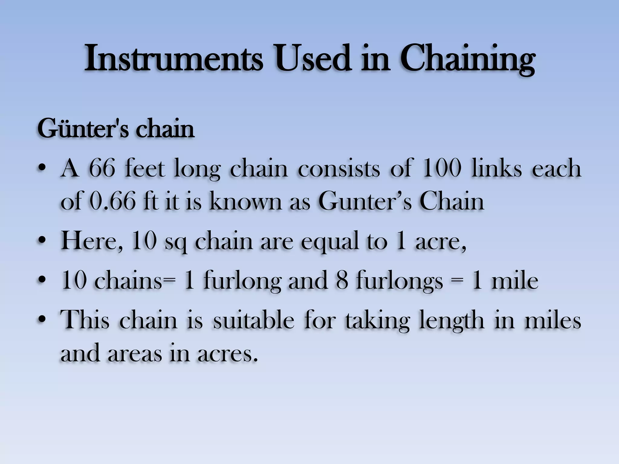 Instruments Used in Chaining
Günter's chain
• A 66 feet long chain consists of 100 links each
of 0.66 ft it is known as Gunter‟s Chain
• Here, 10 sq chain are equal to 1 acre,
• 10 chains= 1 furlong and 8 furlongs = 1 mile
• This chain is suitable for taking length in miles
and areas in acres.
 