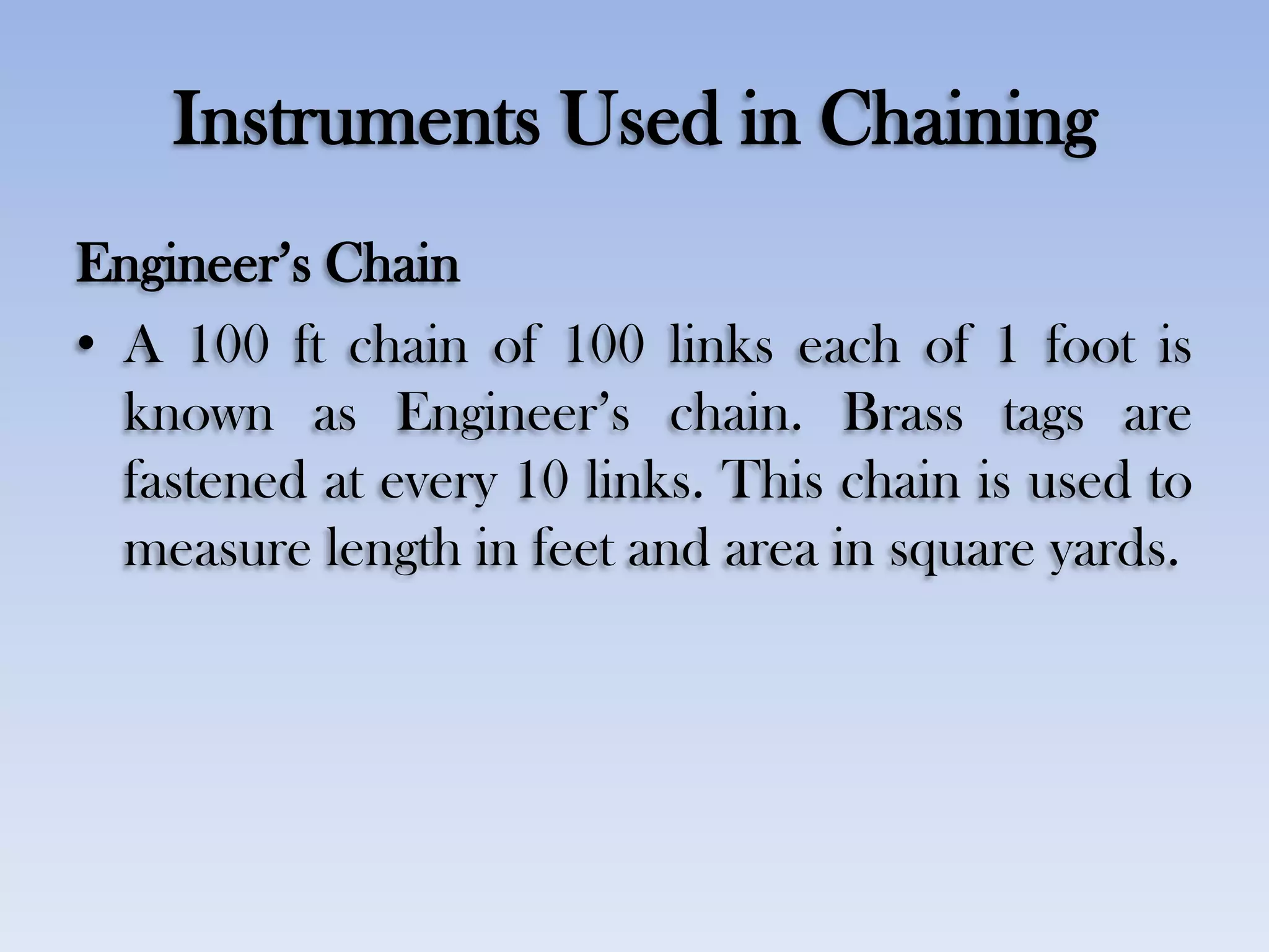 Instruments Used in Chaining
Engineer‟s Chain
• A 100 ft chain of 100 links each of 1 foot is
known as Engineer‟s chain. Brass tags are
fastened at every 10 links. This chain is used to
measure length in feet and area in square yards.
 
