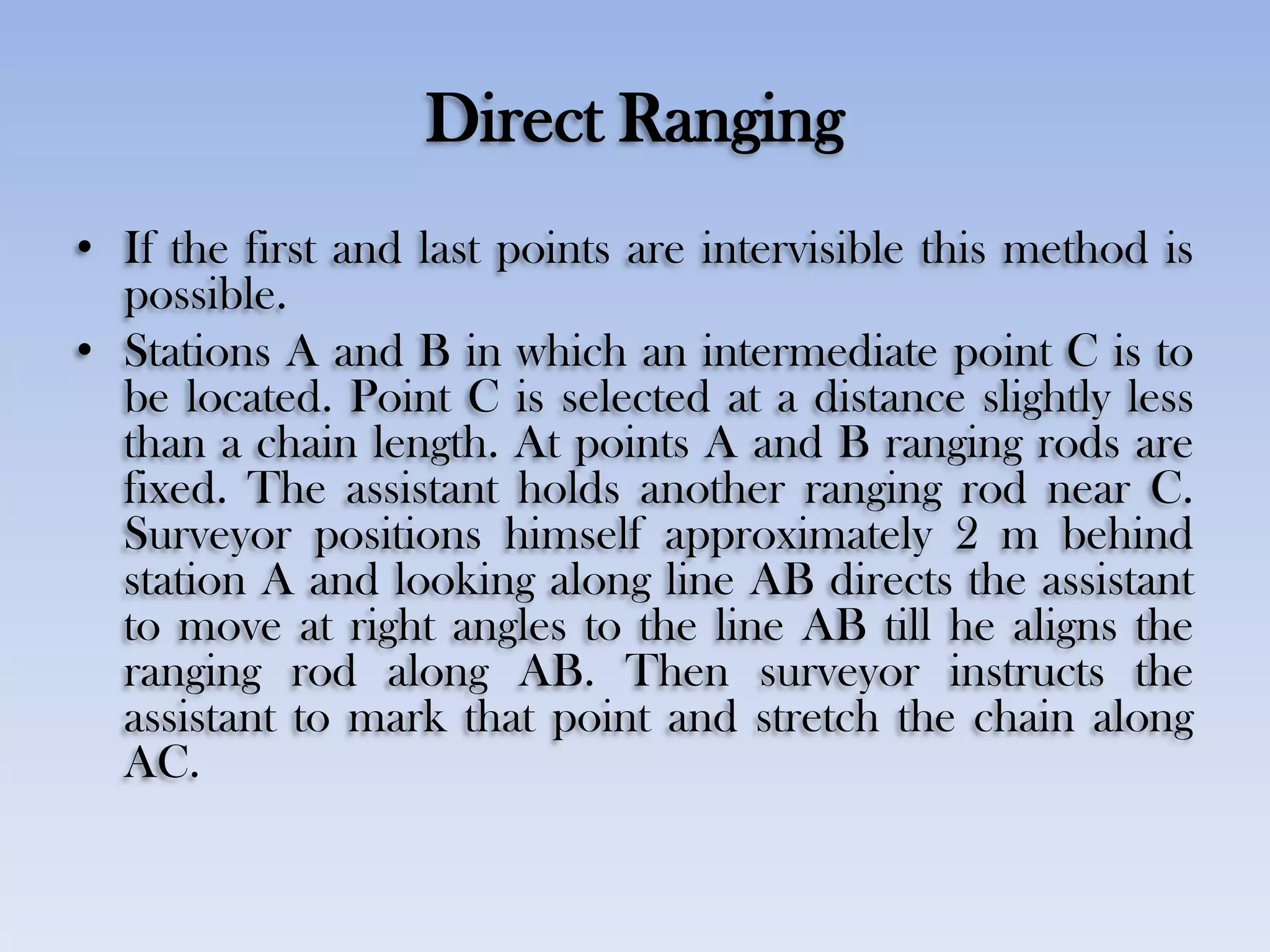 Direct Ranging
• If the first and last points are intervisible this method is
possible.
• Stations A and B in which an intermediate point C is to
be located. Point C is selected at a distance slightly less
than a chain length. At points A and B ranging rods are
fixed. The assistant holds another ranging rod near C.
Surveyor positions himself approximately 2 m behind
station A and looking along line AB directs the assistant
to move at right angles to the line AB till he aligns the
ranging rod along AB. Then surveyor instructs the
assistant to mark that point and stretch the chain along
AC.
 