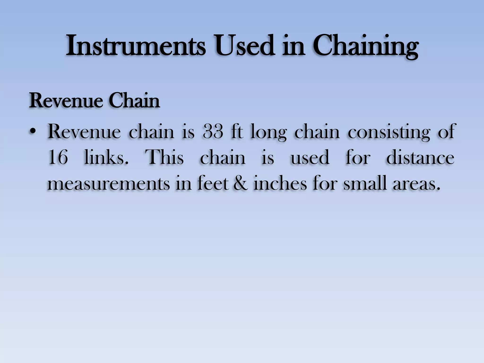 Instruments Used in Chaining
Revenue Chain
• Revenue chain is 33 ft long chain consisting of
16 links. This chain is used for distance
measurements in feet & inches for small areas.
 