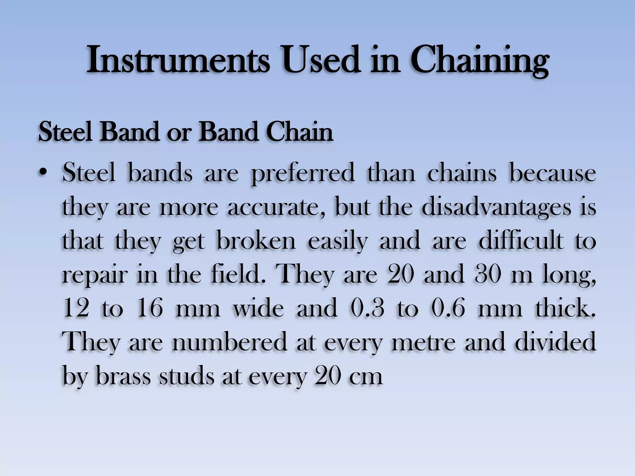 Instruments Used in Chaining
Steel Band or Band Chain
• Steel bands are preferred than chains because
they are more accurate, but the disadvantages is
that they get broken easily and are difficult to
repair in the field. They are 20 and 30 m long,
12 to 16 mm wide and 0.3 to 0.6 mm thick.
They are numbered at every metre and divided
by brass studs at every 20 cm
 