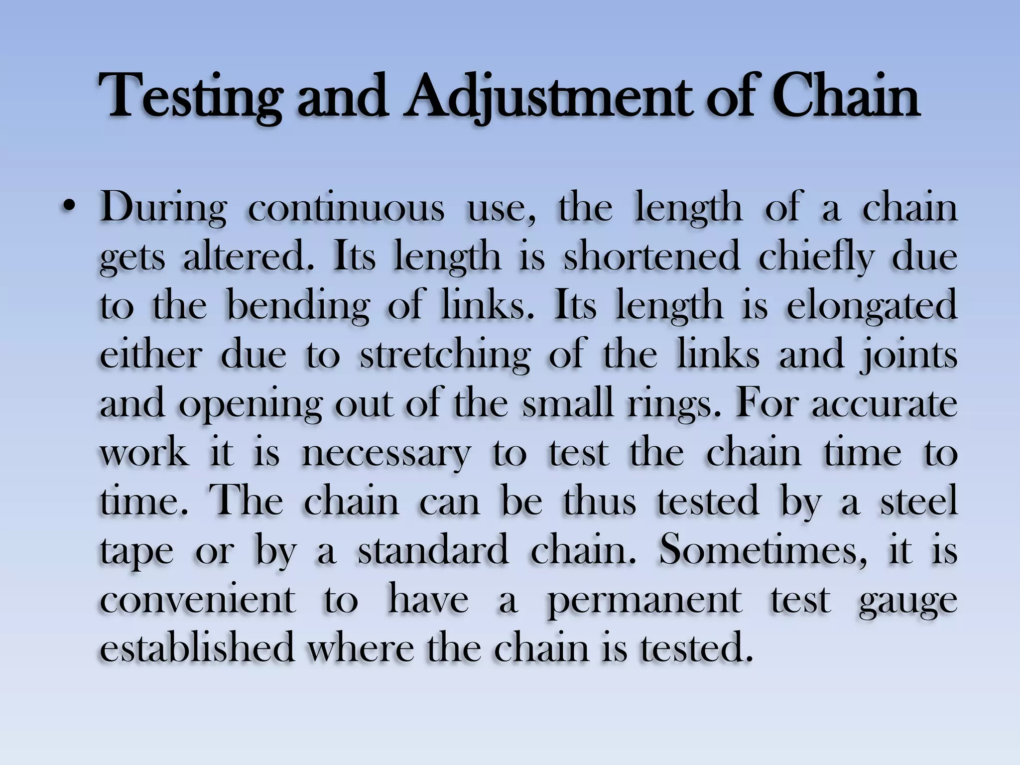 Testing and Adjustment of Chain
• During continuous use, the length of a chain
gets altered. Its length is shortened chiefly due
to the bending of links. Its length is elongated
either due to stretching of the links and joints
and opening out of the small rings. For accurate
work it is necessary to test the chain time to
time. The chain can be thus tested by a steel
tape or by a standard chain. Sometimes, it is
convenient to have a permanent test gauge
established where the chain is tested.
 