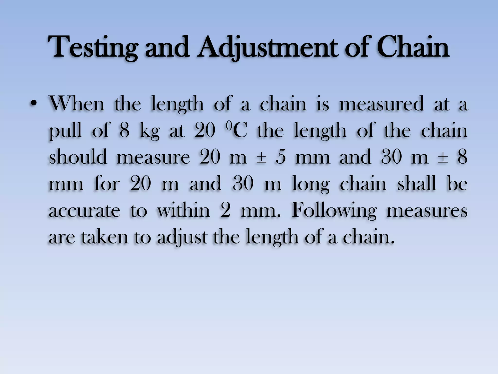 Testing and Adjustment of Chain
• When the length of a chain is measured at a
pull of 8 kg at 20 0C the length of the chain
should measure 20 m ± 5 mm and 30 m ± 8
mm for 20 m and 30 m long chain shall be
accurate to within 2 mm. Following measures
are taken to adjust the length of a chain.
 