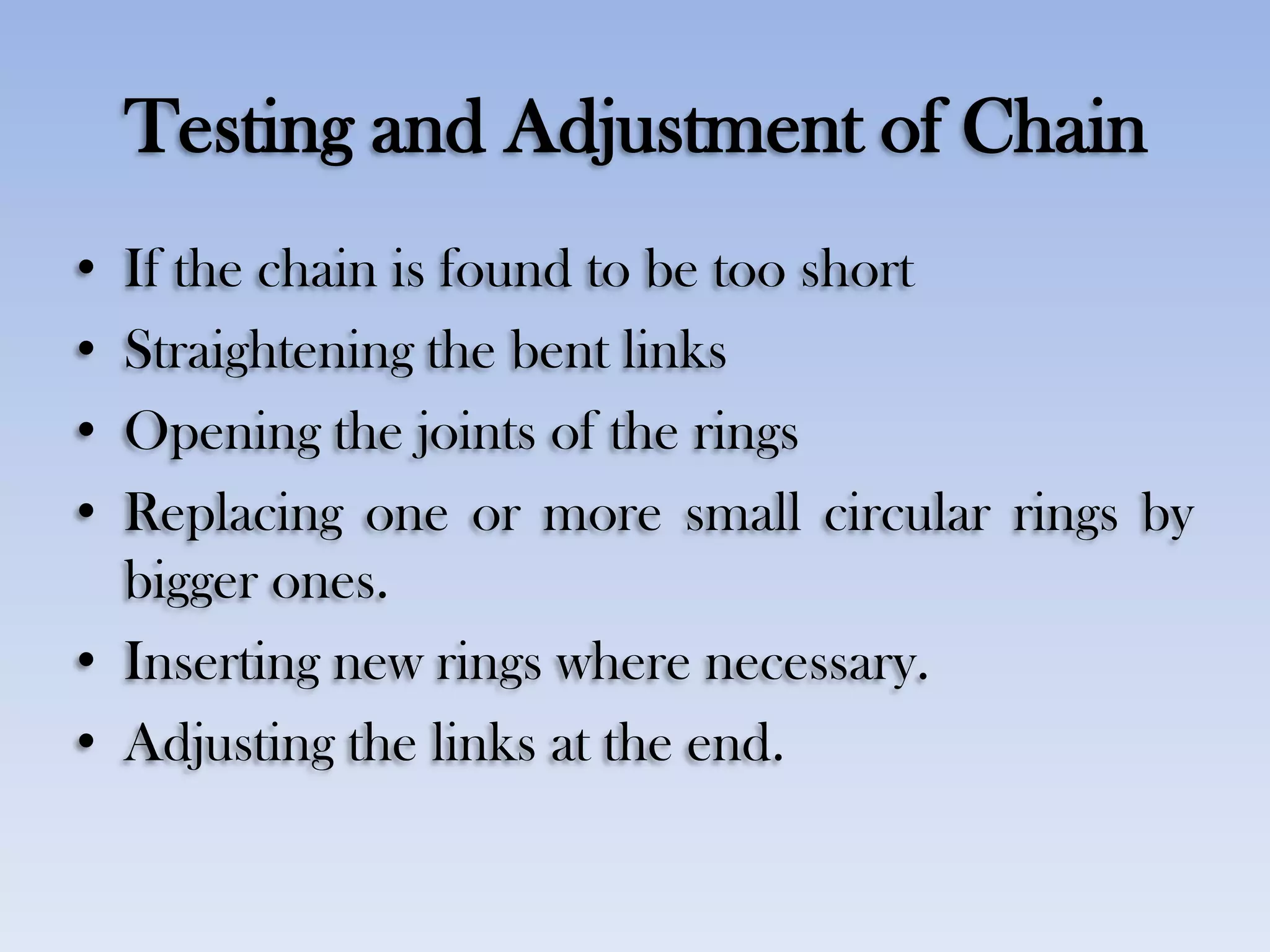 Testing and Adjustment of Chain
• If the chain is found to be too short
• Straightening the bent links
• Opening the joints of the rings
• Replacing one or more small circular rings by
bigger ones.
• Inserting new rings where necessary.
• Adjusting the links at the end.
 