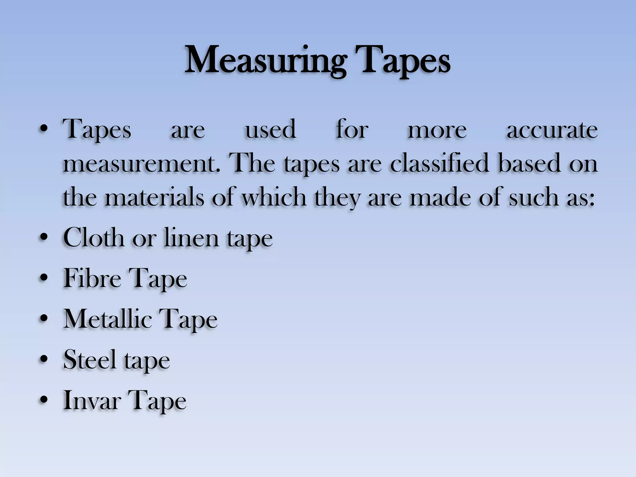 Measuring Tapes
• Tapes are used for more accurate
measurement. The tapes are classified based on
the materials of which they are made of such as:
• Cloth or linen tape
• Fibre Tape
• Metallic Tape
• Steel tape
• Invar Tape
 
