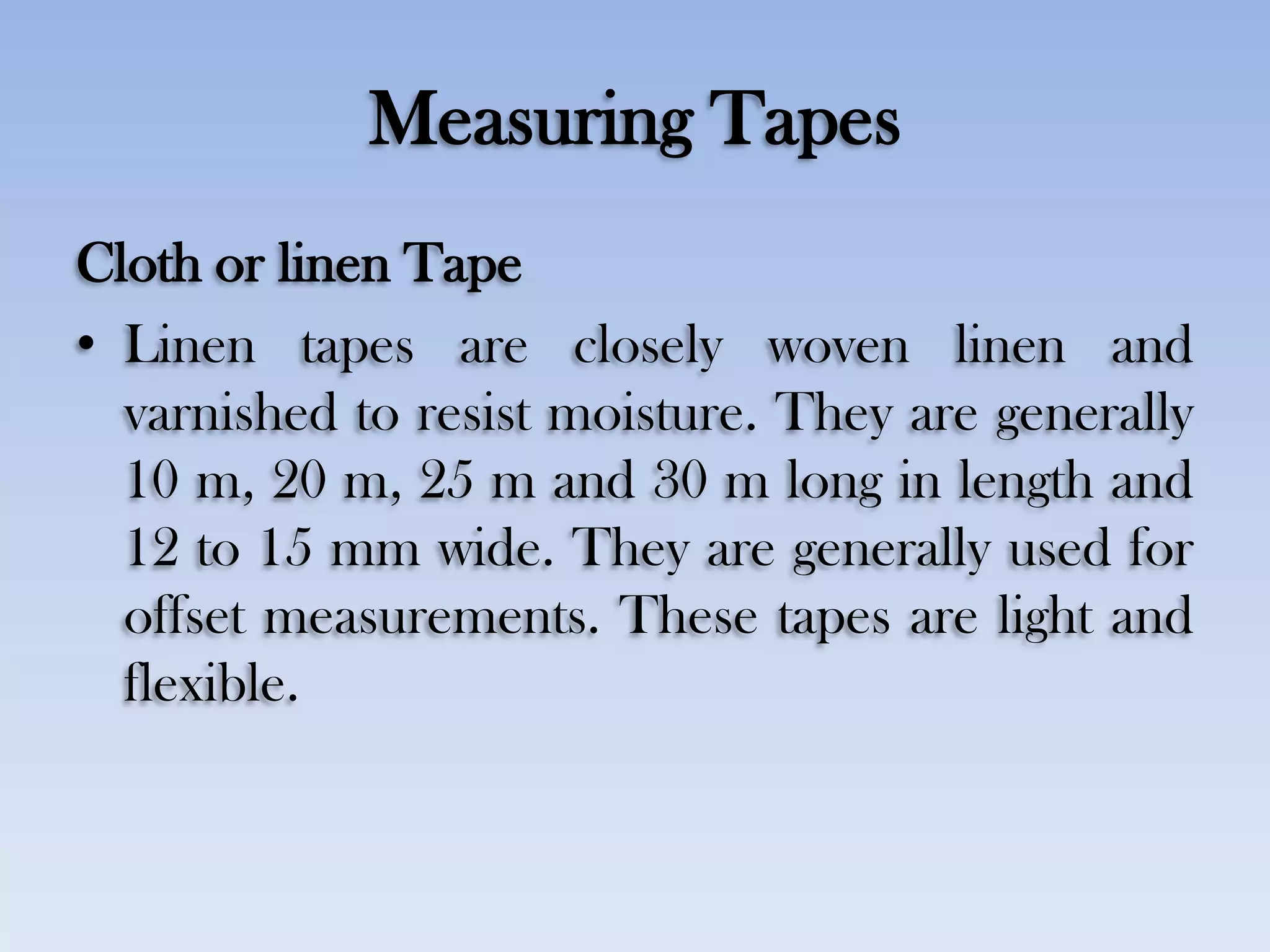 Measuring Tapes
Cloth or linen Tape
• Linen tapes are closely woven linen and
varnished to resist moisture. They are generally
10 m, 20 m, 25 m and 30 m long in length and
12 to 15 mm wide. They are generally used for
offset measurements. These tapes are light and
flexible.
 