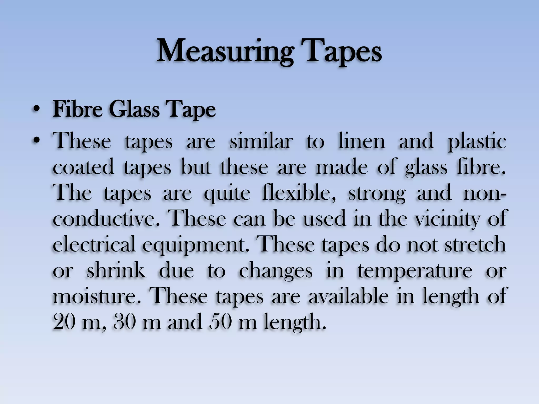 Measuring Tapes
• Fibre Glass Tape
• These tapes are similar to linen and plastic
coated tapes but these are made of glass fibre.
The tapes are quite flexible, strong and non-
conductive. These can be used in the vicinity of
electrical equipment. These tapes do not stretch
or shrink due to changes in temperature or
moisture. These tapes are available in length of
20 m, 30 m and 50 m length.
 