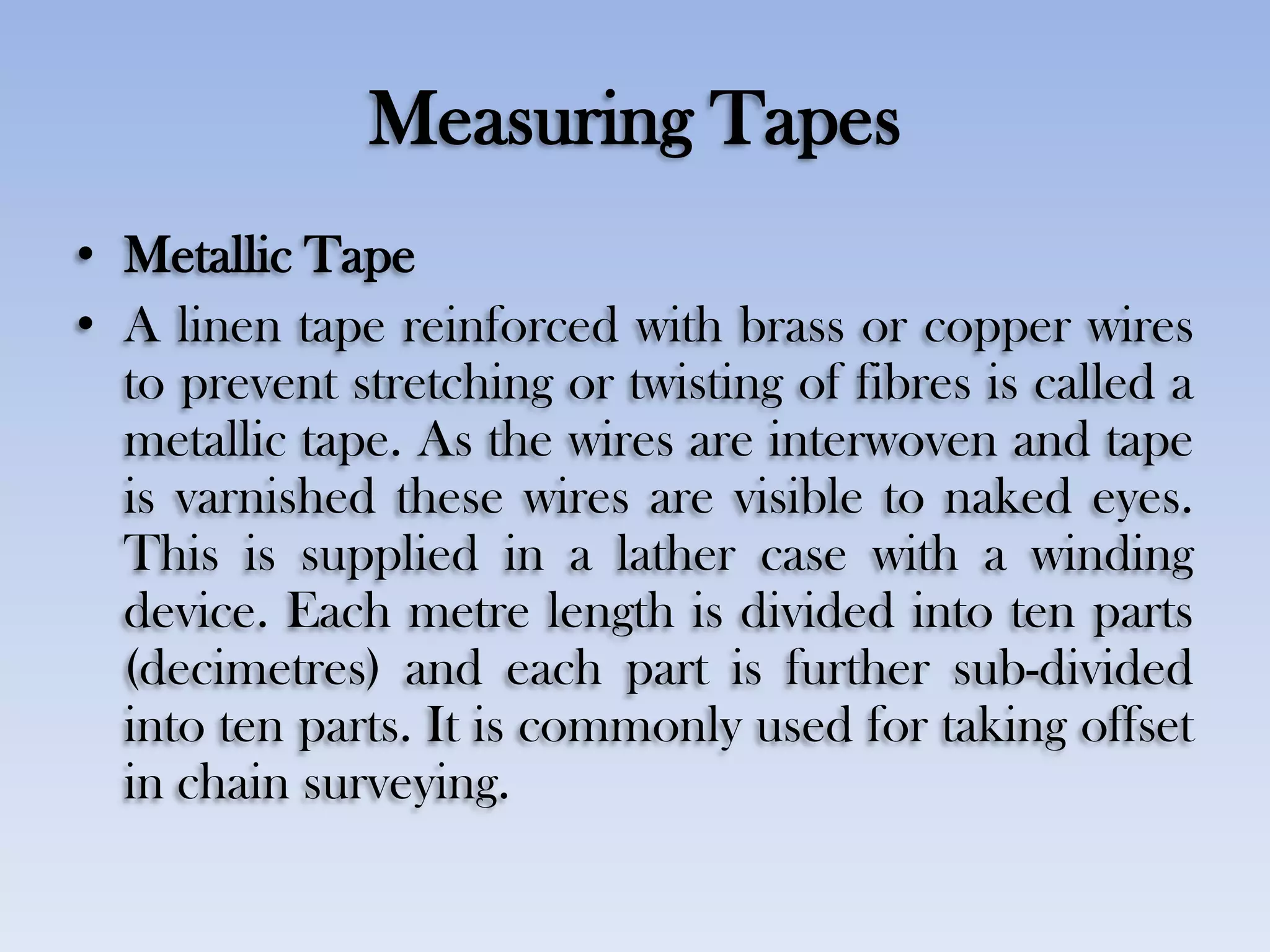 Measuring Tapes
• Metallic Tape
• A linen tape reinforced with brass or copper wires
to prevent stretching or twisting of fibres is called a
metallic tape. As the wires are interwoven and tape
is varnished these wires are visible to naked eyes.
This is supplied in a lather case with a winding
device. Each metre length is divided into ten parts
(decimetres) and each part is further sub-divided
into ten parts. It is commonly used for taking offset
in chain surveying.
 