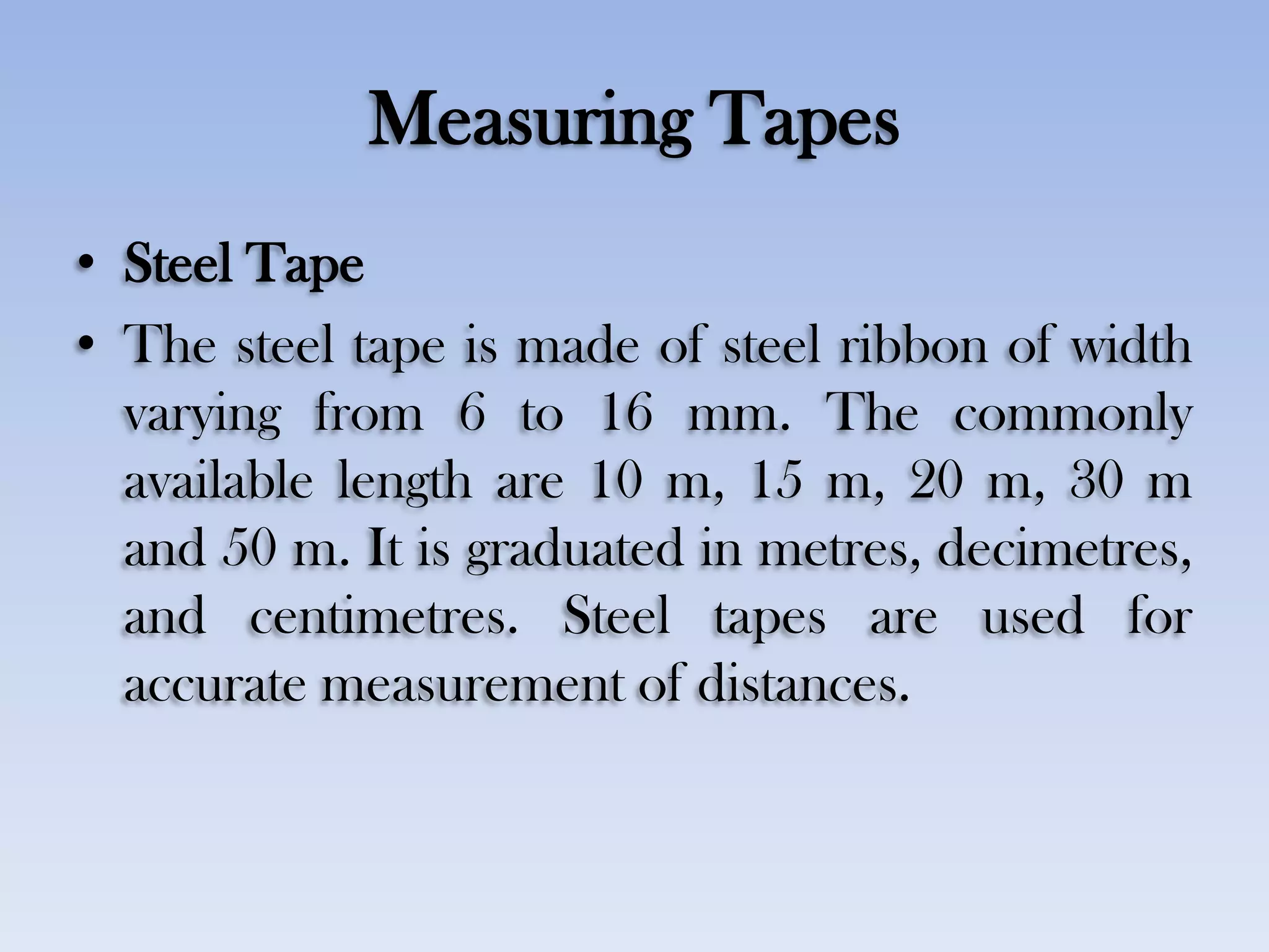 Measuring Tapes
• Steel Tape
• The steel tape is made of steel ribbon of width
varying from 6 to 16 mm. The commonly
available length are 10 m, 15 m, 20 m, 30 m
and 50 m. It is graduated in metres, decimetres,
and centimetres. Steel tapes are used for
accurate measurement of distances.
 