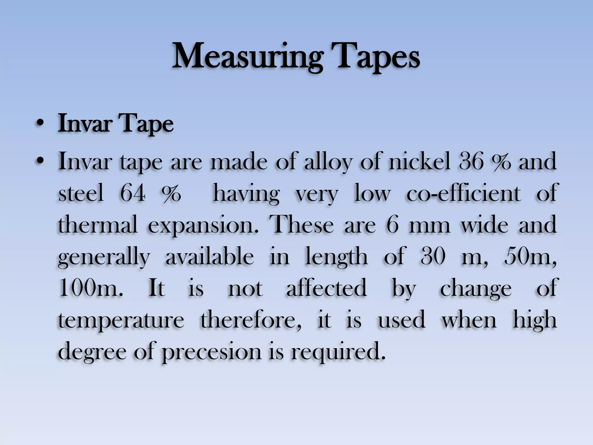 Measuring Tapes
• Invar Tape
• Invar tape are made of alloy of nickel 36 % and
steel 64 % having very low co-efficient of
thermal expansion. These are 6 mm wide and
generally available in length of 30 m, 50m,
100m. It is not affected by change of
temperature therefore, it is used when high
degree of precesion is required.
 