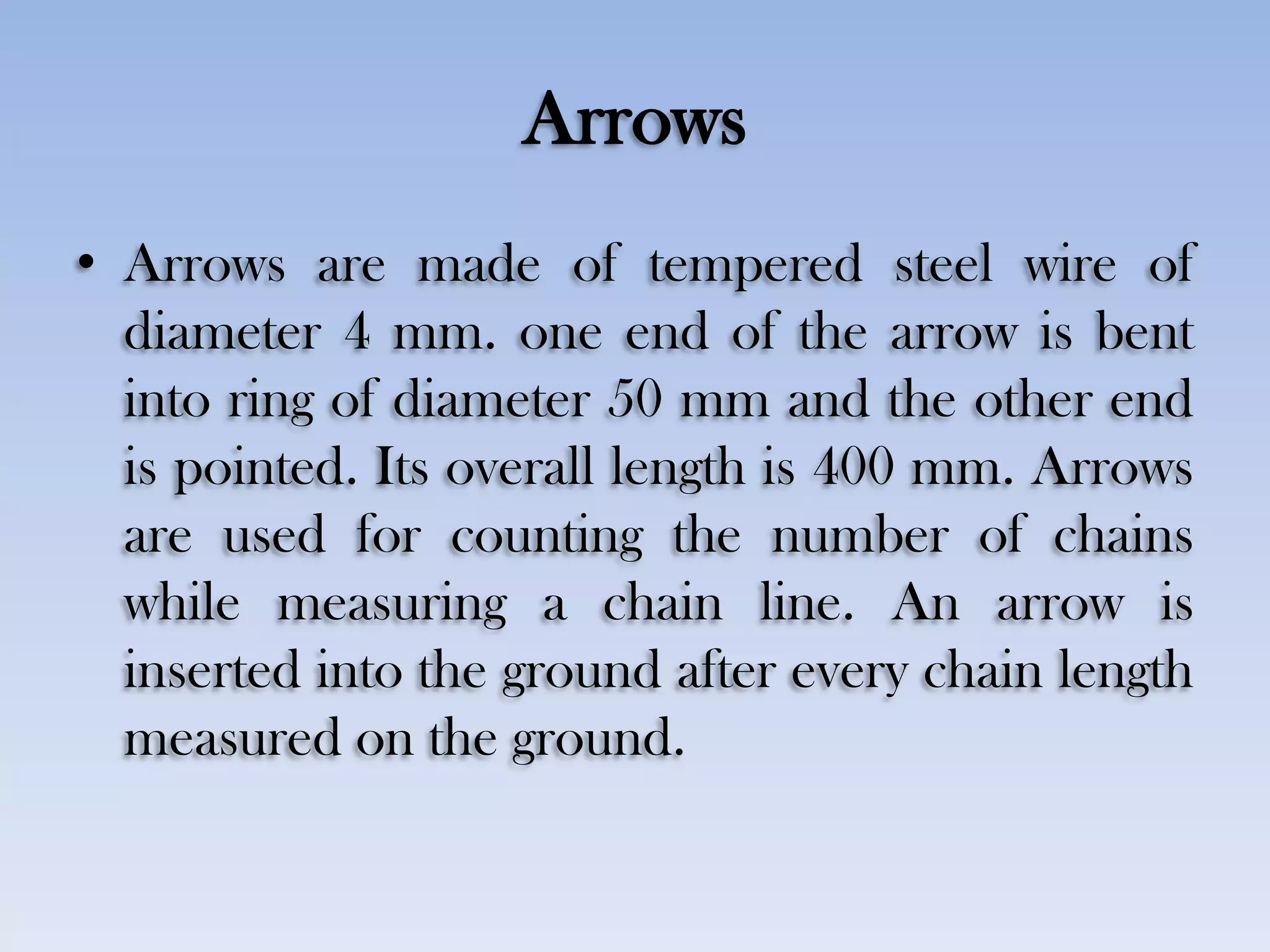 Arrows
• Arrows are made of tempered steel wire of
diameter 4 mm. one end of the arrow is bent
into ring of diameter 50 mm and the other end
is pointed. Its overall length is 400 mm. Arrows
are used for counting the number of chains
while measuring a chain line. An arrow is
inserted into the ground after every chain length
measured on the ground.
 