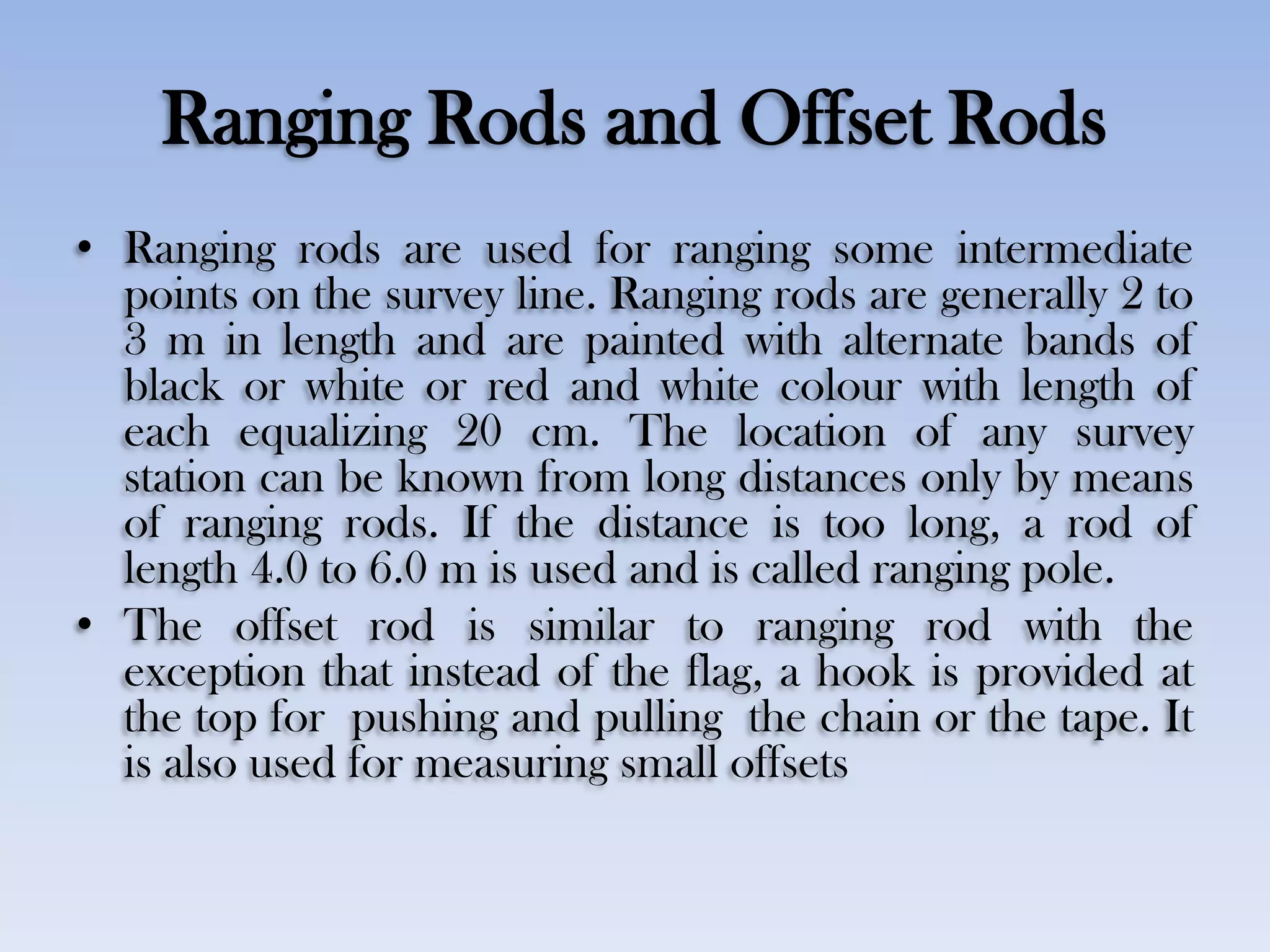 Ranging Rods and Offset Rods
• Ranging rods are used for ranging some intermediate
points on the survey line. Ranging rods are generally 2 to
3 m in length and are painted with alternate bands of
black or white or red and white colour with length of
each equalizing 20 cm. The location of any survey
station can be known from long distances only by means
of ranging rods. If the distance is too long, a rod of
length 4.0 to 6.0 m is used and is called ranging pole.
• The offset rod is similar to ranging rod with the
exception that instead of the flag, a hook is provided at
the top for pushing and pulling the chain or the tape. It
is also used for measuring small offsets
 
