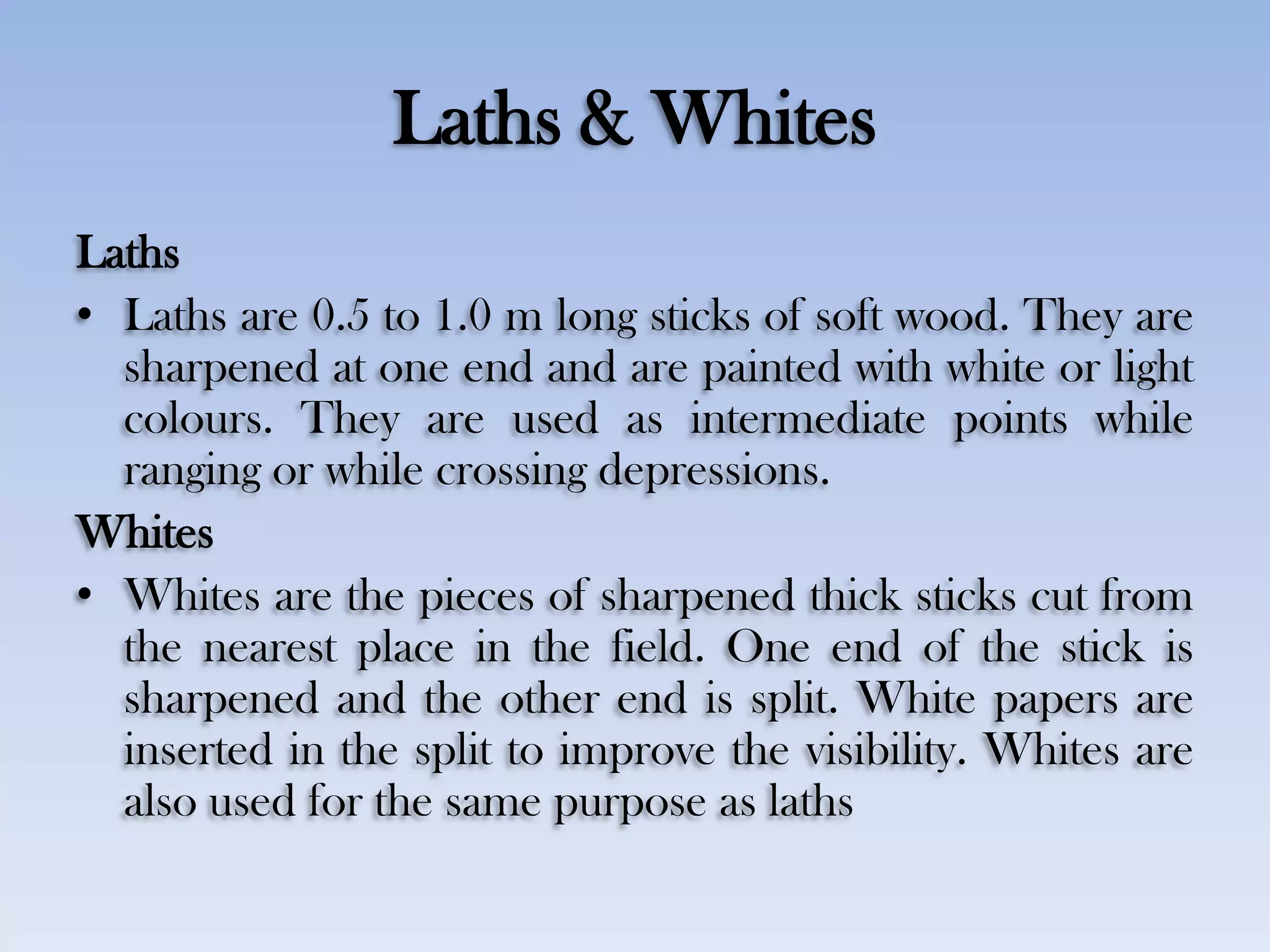 Laths & Whites
Laths
• Laths are 0.5 to 1.0 m long sticks of soft wood. They are
sharpened at one end and are painted with white or light
colours. They are used as intermediate points while
ranging or while crossing depressions.
Whites
• Whites are the pieces of sharpened thick sticks cut from
the nearest place in the field. One end of the stick is
sharpened and the other end is split. White papers are
inserted in the split to improve the visibility. Whites are
also used for the same purpose as laths
 