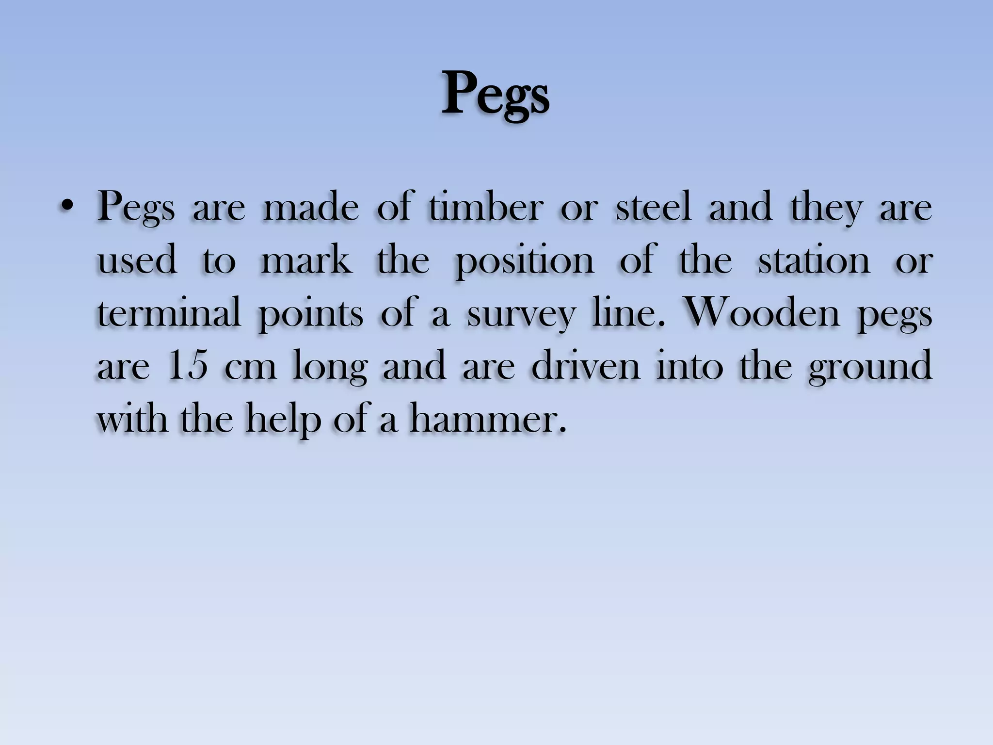 Pegs
• Pegs are made of timber or steel and they are
used to mark the position of the station or
terminal points of a survey line. Wooden pegs
are 15 cm long and are driven into the ground
with the help of a hammer.
 