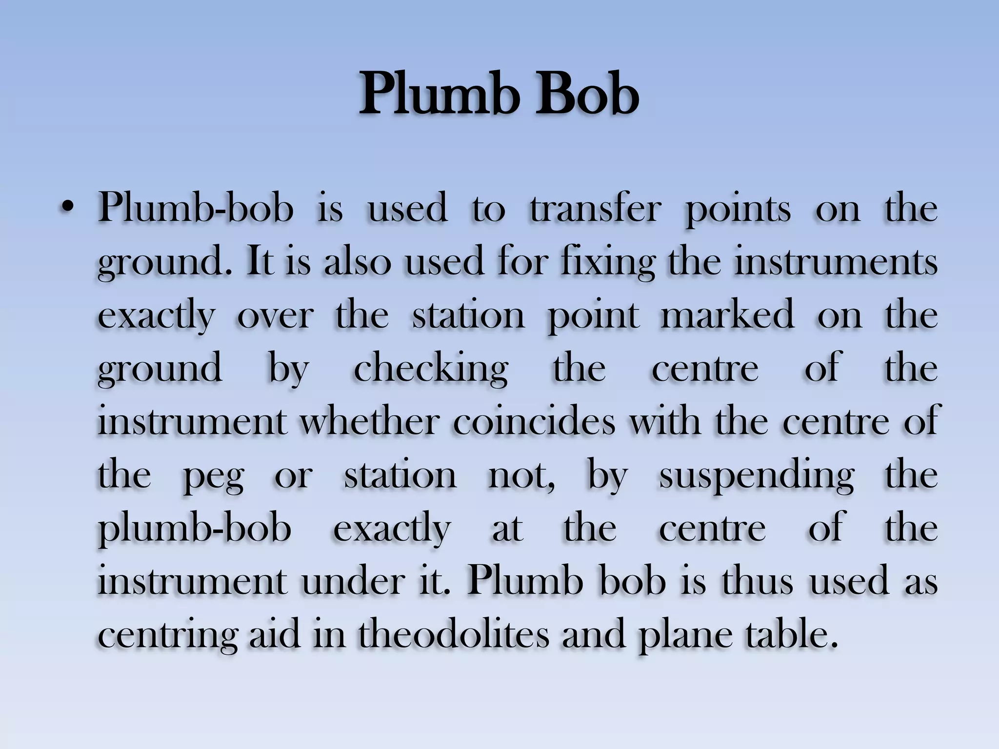 Plumb Bob
• Plumb-bob is used to transfer points on the
ground. It is also used for fixing the instruments
exactly over the station point marked on the
ground by checking the centre of the
instrument whether coincides with the centre of
the peg or station not, by suspending the
plumb-bob exactly at the centre of the
instrument under it. Plumb bob is thus used as
centring aid in theodolites and plane table.
 