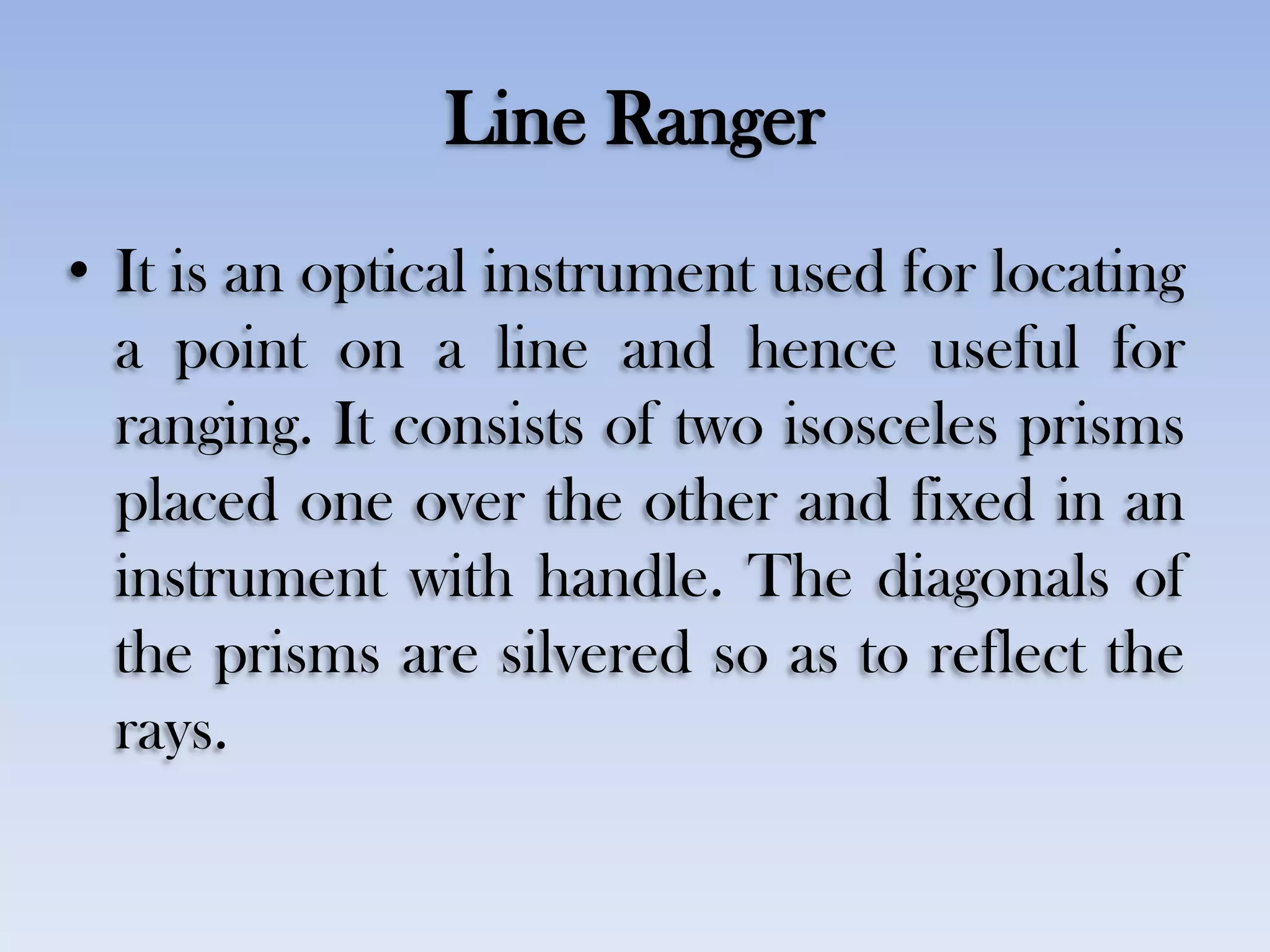 Line Ranger
• It is an optical instrument used for locating
a point on a line and hence useful for
ranging. It consists of two isosceles prisms
placed one over the other and fixed in an
instrument with handle. The diagonals of
the prisms are silvered so as to reflect the
rays.
 