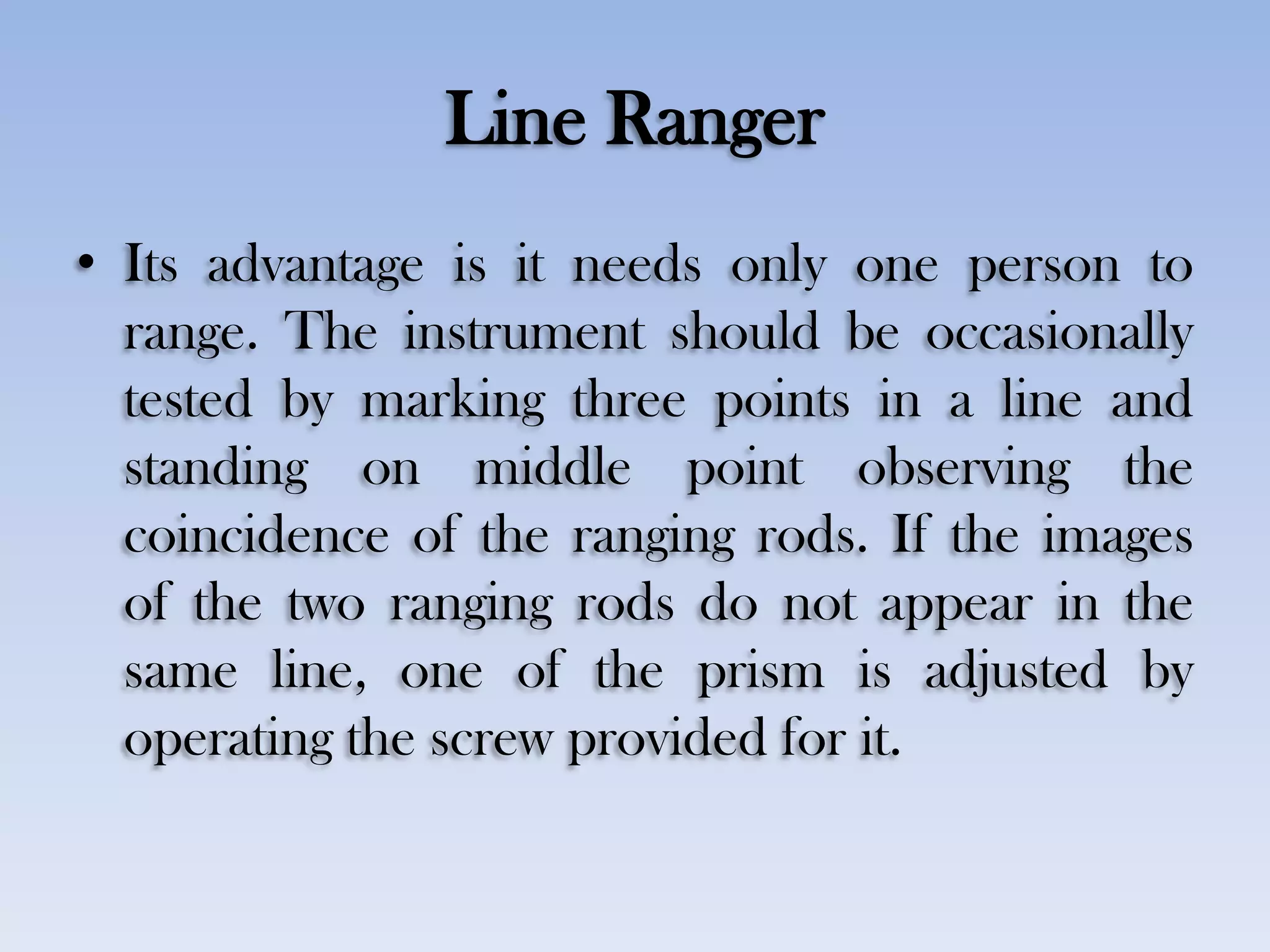 Line Ranger
• Its advantage is it needs only one person to
range. The instrument should be occasionally
tested by marking three points in a line and
standing on middle point observing the
coincidence of the ranging rods. If the images
of the two ranging rods do not appear in the
same line, one of the prism is adjusted by
operating the screw provided for it.
 