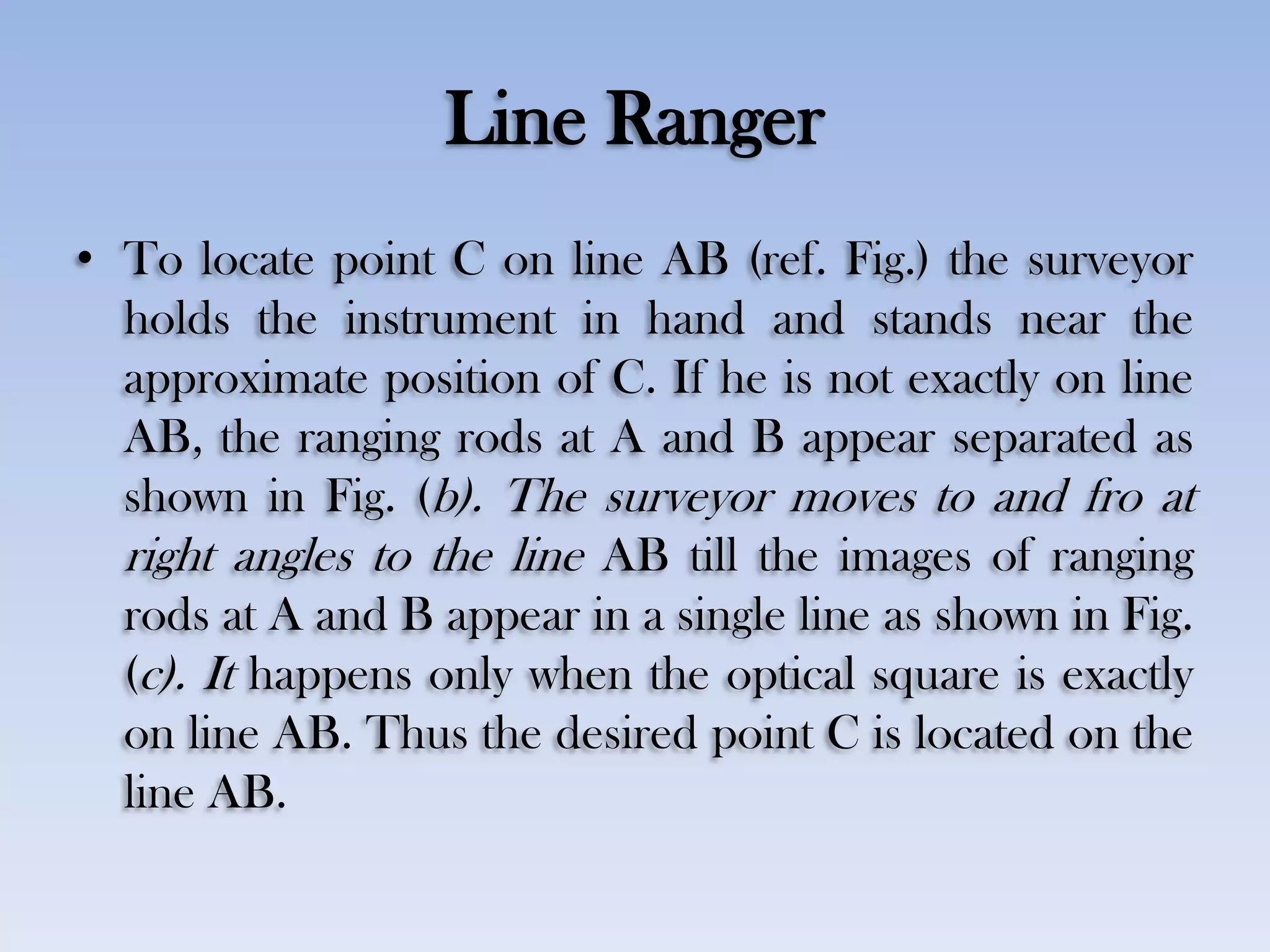 Line Ranger
• To locate point C on line AB (ref. Fig.) the surveyor
holds the instrument in hand and stands near the
approximate position of C. If he is not exactly on line
AB, the ranging rods at A and B appear separated as
shown in Fig. (b). The surveyor moves to and fro at
right angles to the line AB till the images of ranging
rods at A and B appear in a single line as shown in Fig.
(c). It happens only when the optical square is exactly
on line AB. Thus the desired point C is located on the
line AB.
 