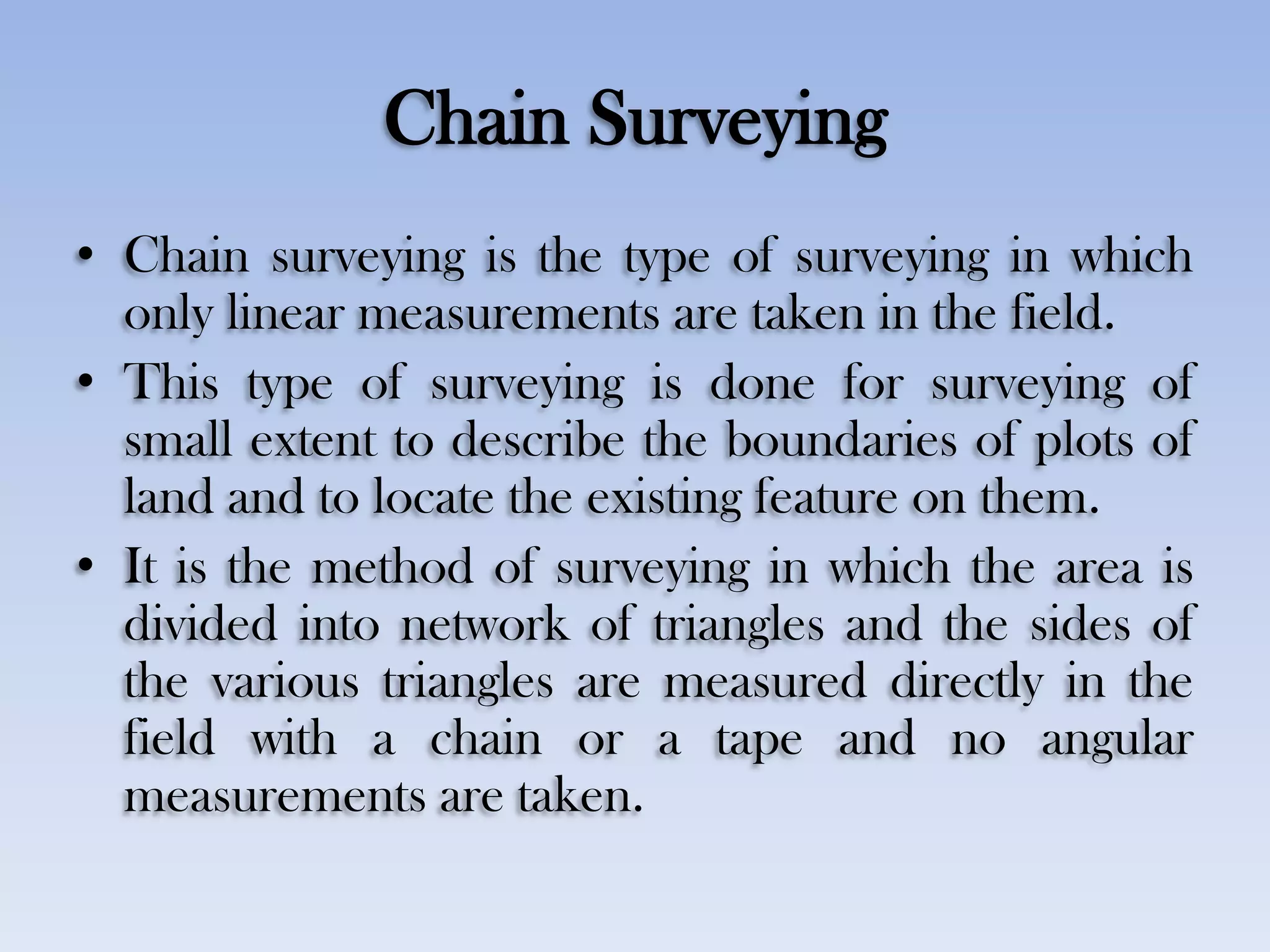 Chain Surveying
• Chain surveying is the type of surveying in which
only linear measurements are taken in the field.
• This type of surveying is done for surveying of
small extent to describe the boundaries of plots of
land and to locate the existing feature on them.
• It is the method of surveying in which the area is
divided into network of triangles and the sides of
the various triangles are measured directly in the
field with a chain or a tape and no angular
measurements are taken.
 