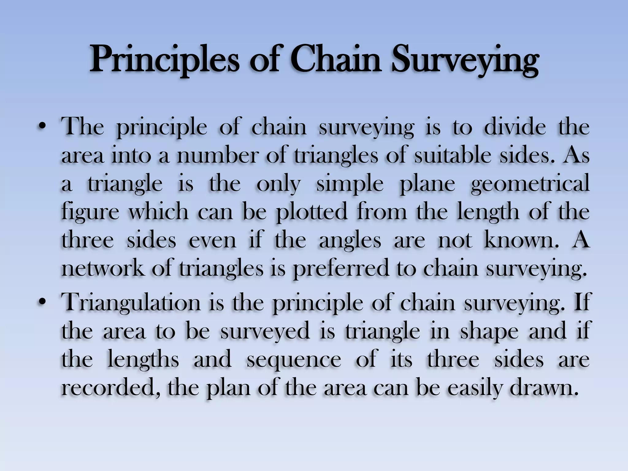 Principles of Chain Surveying
• The principle of chain surveying is to divide the
area into a number of triangles of suitable sides. As
a triangle is the only simple plane geometrical
figure which can be plotted from the length of the
three sides even if the angles are not known. A
network of triangles is preferred to chain surveying.
• Triangulation is the principle of chain surveying. If
the area to be surveyed is triangle in shape and if
the lengths and sequence of its three sides are
recorded, the plan of the area can be easily drawn.
 
