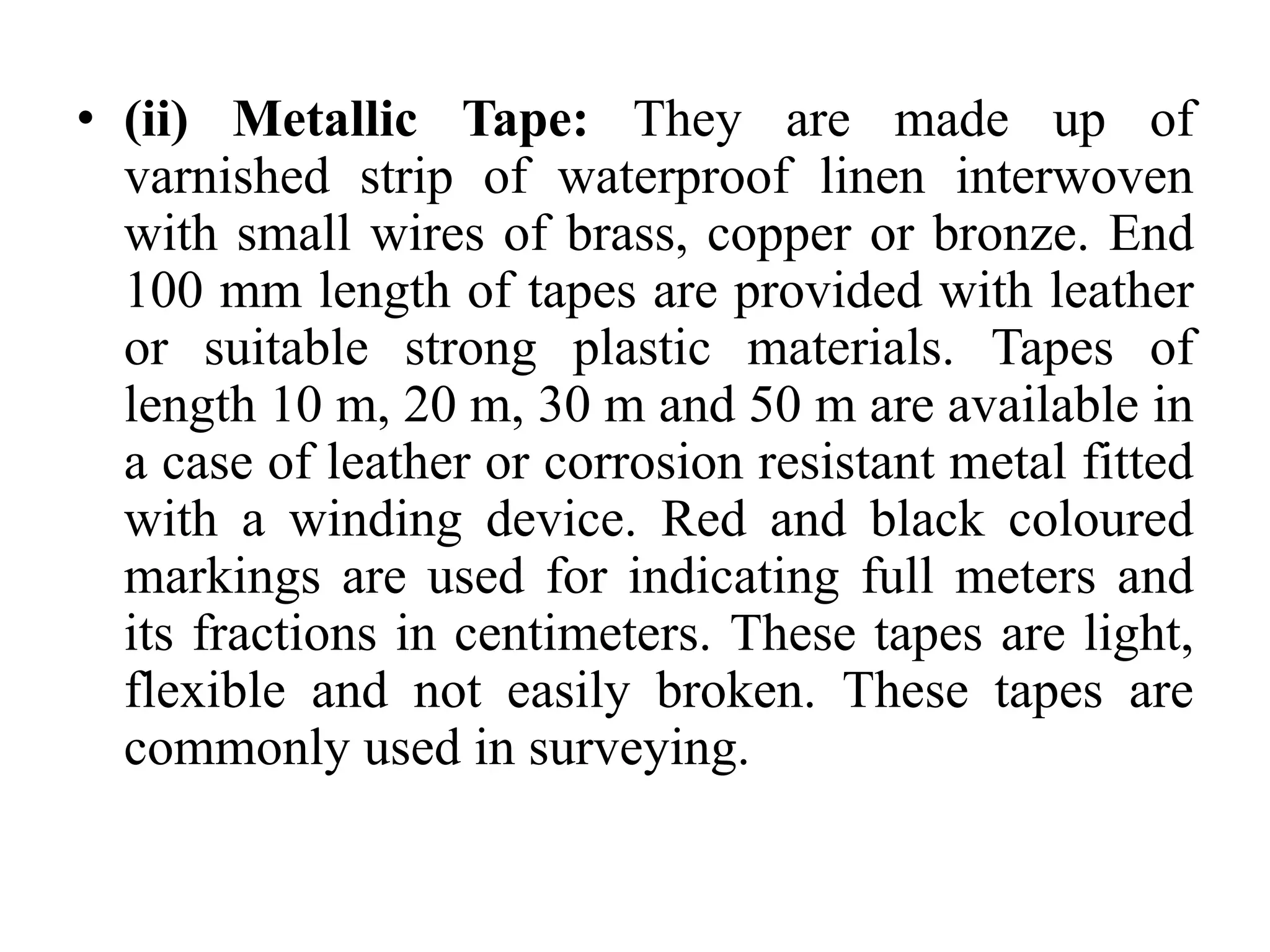 • (ii) Metallic Tape: They are made up of
varnished strip of waterproof linen interwoven
with small wires of brass, copper or bronze. End
100 mm length of tapes are provided with leather
or suitable strong plastic materials. Tapes of
length 10 m, 20 m, 30 m and 50 m are available in
a case of leather or corrosion resistant metal fitted
with a winding device. Red and black coloured
markings are used for indicating full meters and
its fractions in centimeters. These tapes are light,
flexible and not easily broken. These tapes are
commonly used in surveying.
 