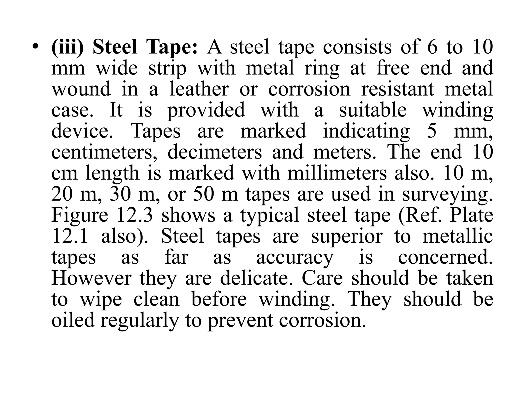 • (iii) Steel Tape: A steel tape consists of 6 to 10
mm wide strip with metal ring at free end and
wound in a leather or corrosion resistant metal
case. It is provided with a suitable winding
device. Tapes are marked indicating 5 mm,
centimeters, decimeters and meters. The end 10
cm length is marked with millimeters also. 10 m,
20 m, 30 m, or 50 m tapes are used in surveying.
Figure 12.3 shows a typical steel tape (Ref. Plate
12.1 also). Steel tapes are superior to metallic
tapes as far as accuracy is concerned.
However they are delicate. Care should be taken
to wipe clean before winding. They should be
oiled regularly to prevent corrosion.
 