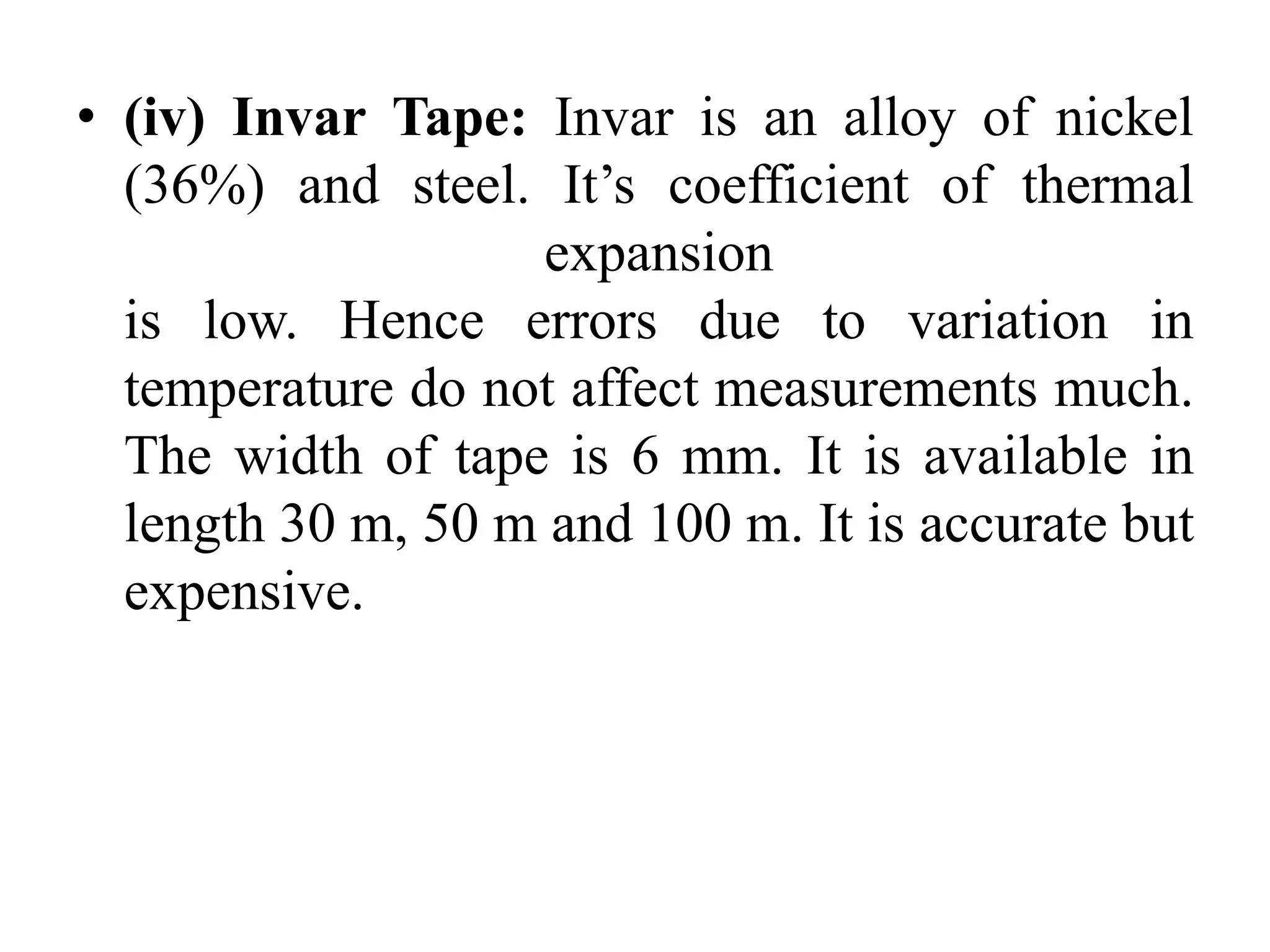 • (iv) Invar Tape: Invar is an alloy of nickel
(36%) and steel. It’s coefficient of thermal
expansion
is low. Hence errors due to variation in
temperature do not affect measurements much.
The width of tape is 6 mm. It is available in
length 30 m, 50 m and 100 m. It is accurate but
expensive.
 