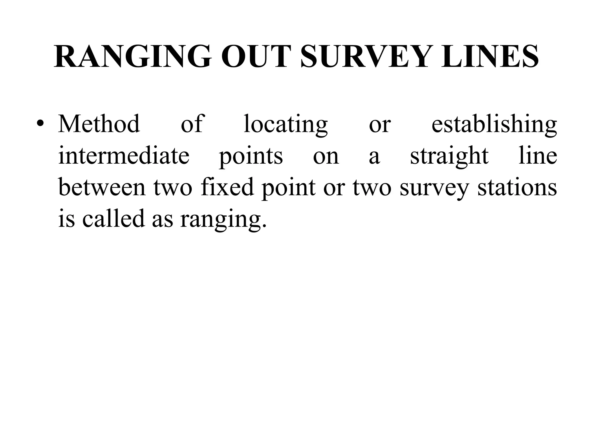 RANGING OUT SURVEY LINES
• Method of locating or establishing
intermediate points on a straight line
between two fixed point or two survey stations
is called as ranging.
 