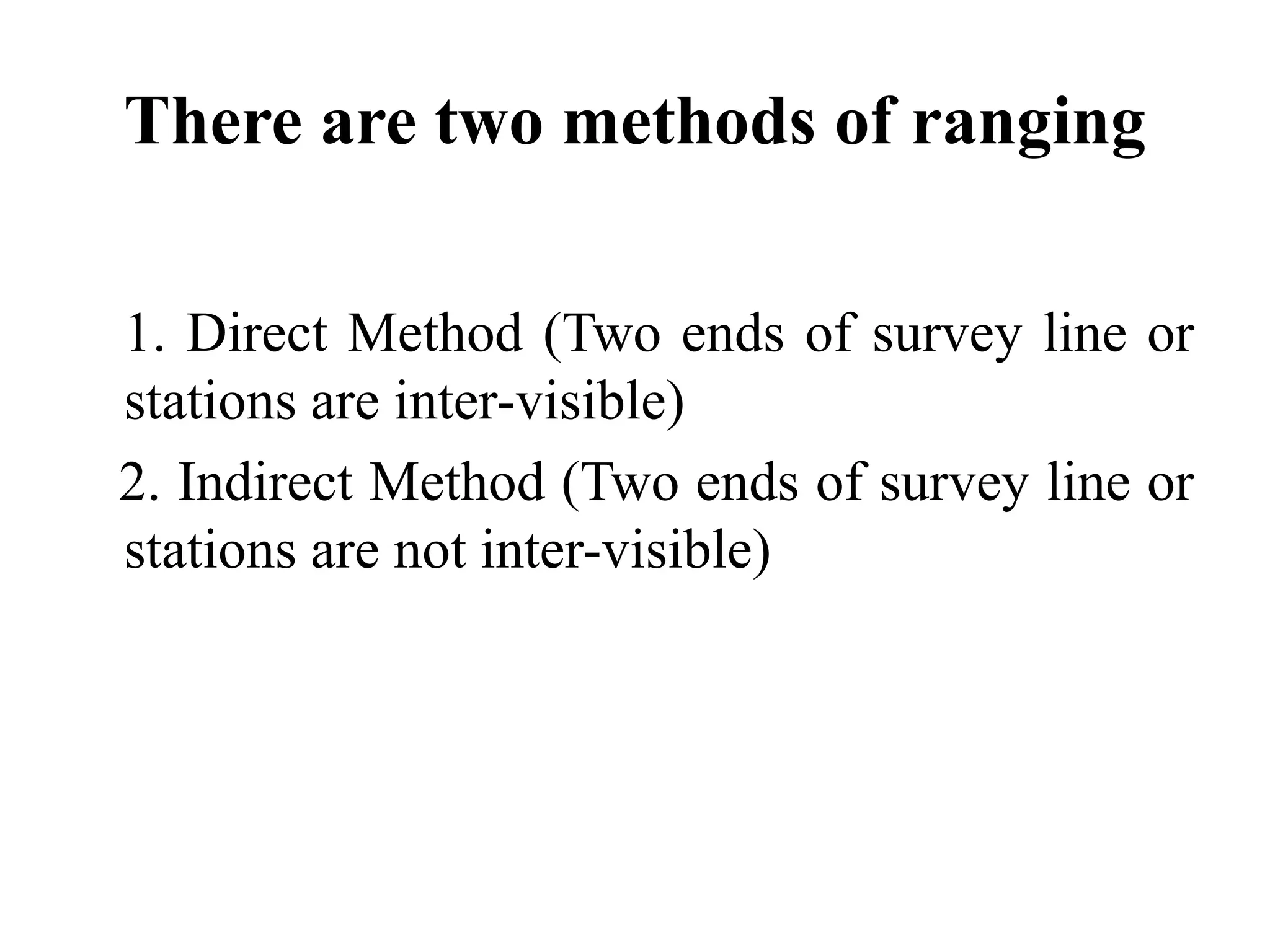 There are two methods of ranging
1. Direct Method (Two ends of survey line or
stations are inter-visible)
2. Indirect Method (Two ends of survey line or
stations are not inter-visible)
 