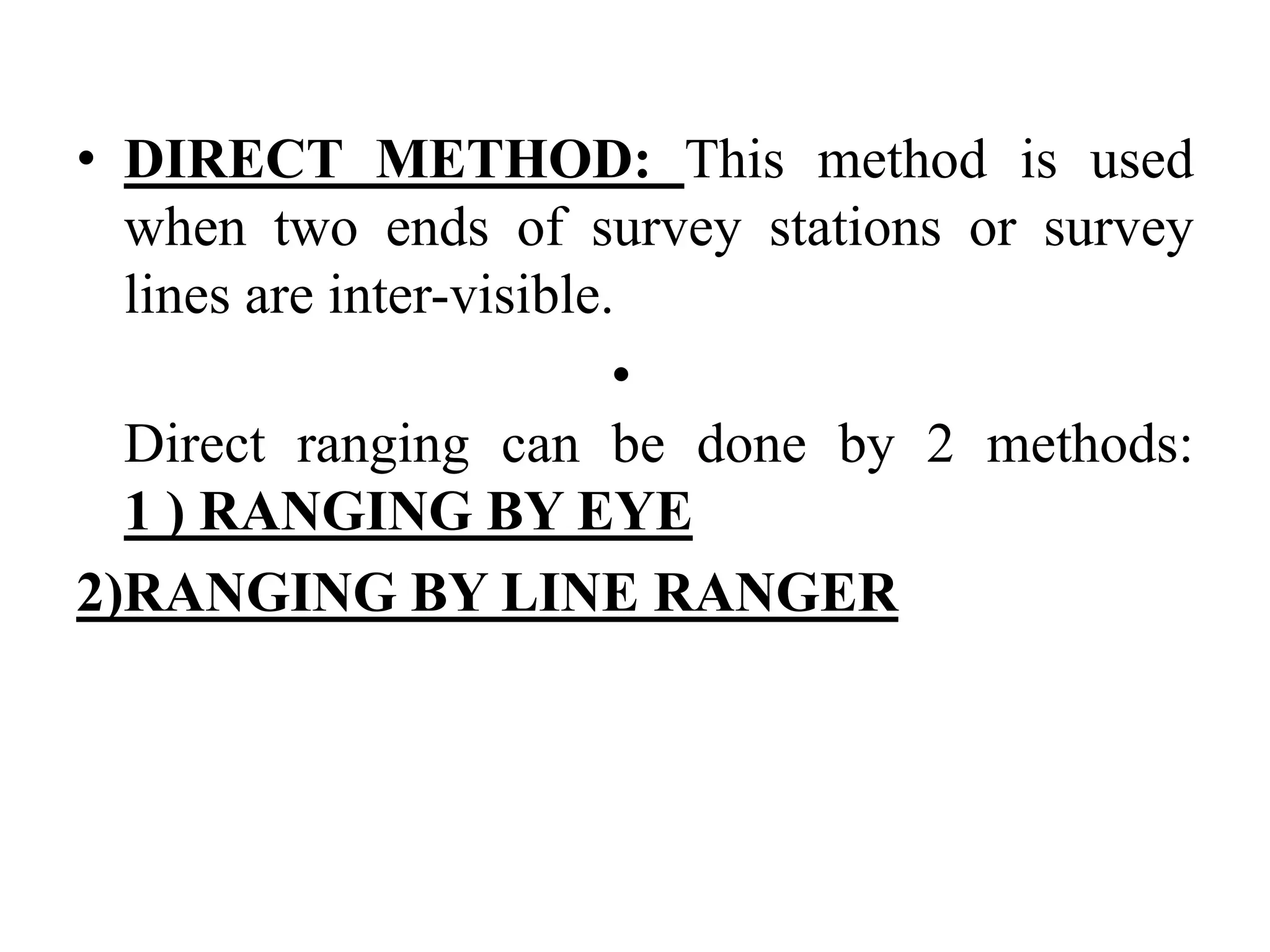 • DIRECT METHOD: This method is used
when two ends of survey stations or survey
lines are inter-visible.
•
Direct ranging can be done by 2 methods:
1 ) RANGING BY EYE
2)RANGING BY LINE RANGER
 