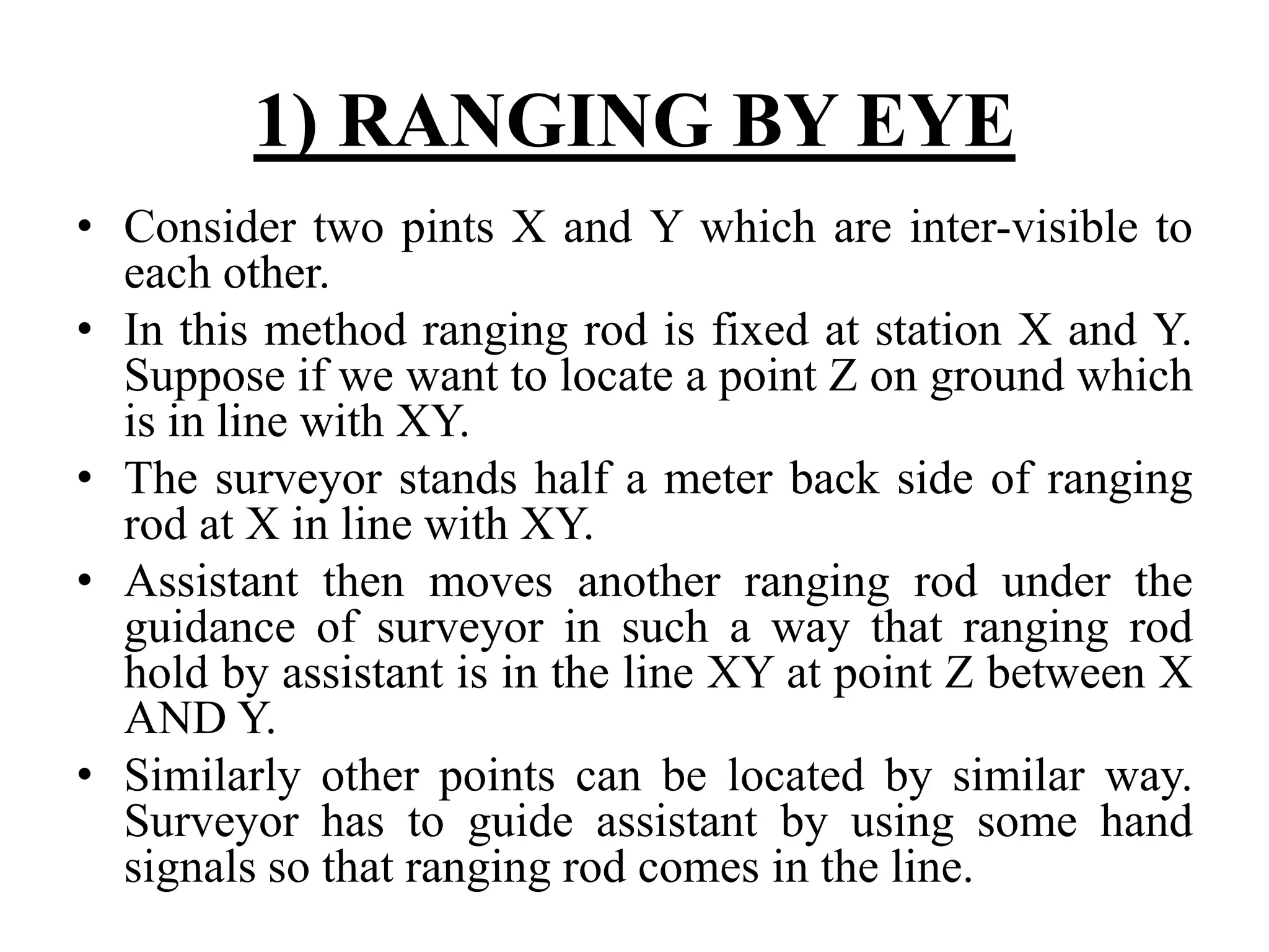 1) RANGING BY EYE
• Consider two pints X and Y which are inter-visible to
each other.
• In this method ranging rod is fixed at station X and Y.
Suppose if we want to locate a point Z on ground which
is in line with XY.
• The surveyor stands half a meter back side of ranging
rod at X in line with XY.
• Assistant then moves another ranging rod under the
guidance of surveyor in such a way that ranging rod
hold by assistant is in the line XY at point Z between X
AND Y.
• Similarly other points can be located by similar way.
Surveyor has to guide assistant by using some hand
signals so that ranging rod comes in the line.
 
