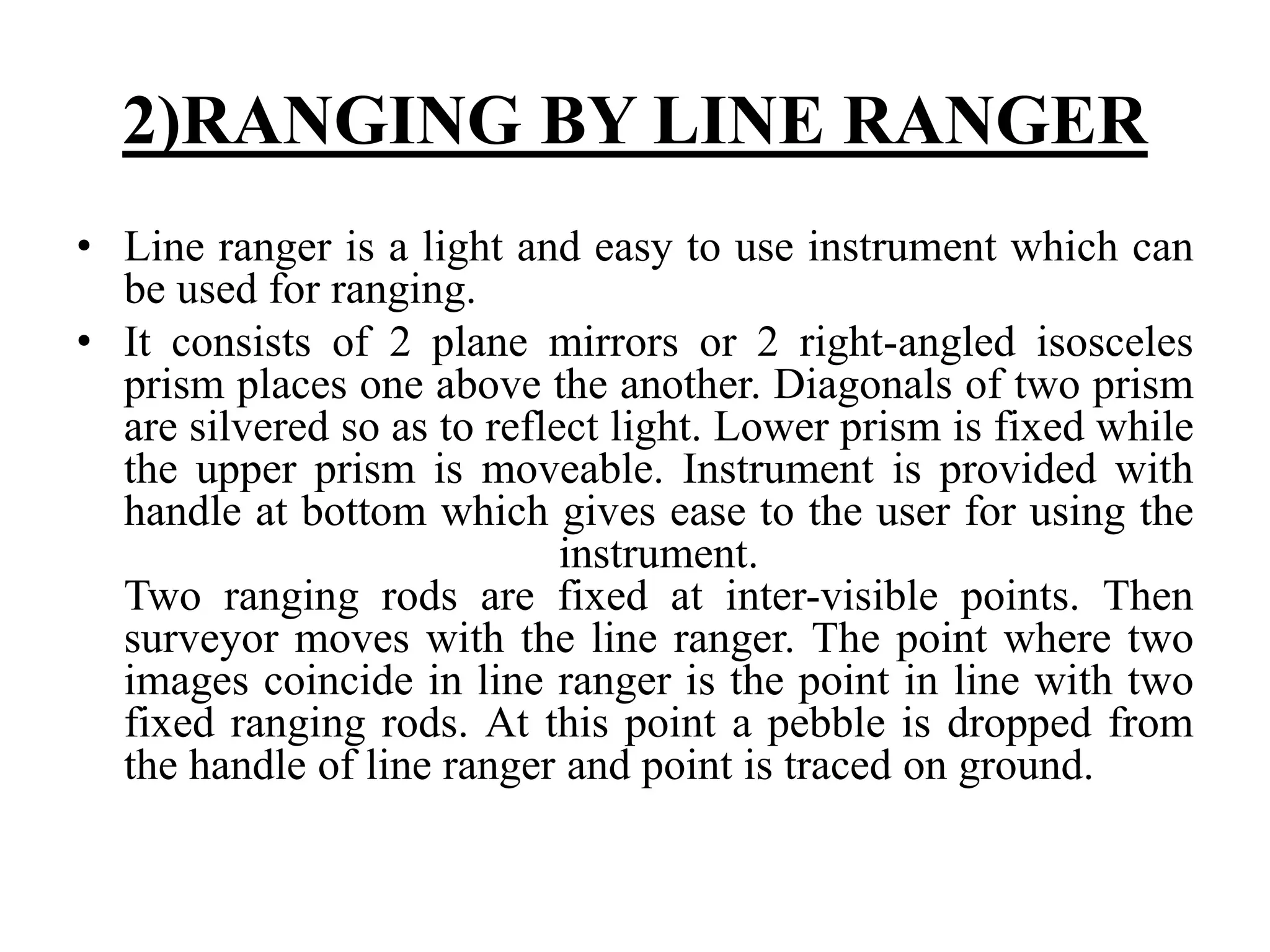 2)RANGING BY LINE RANGER
• Line ranger is a light and easy to use instrument which can
be used for ranging.
• It consists of 2 plane mirrors or 2 right-angled isosceles
prism places one above the another. Diagonals of two prism
are silvered so as to reflect light. Lower prism is fixed while
the upper prism is moveable. Instrument is provided with
handle at bottom which gives ease to the user for using the
instrument.
Two ranging rods are fixed at inter-visible points. Then
surveyor moves with the line ranger. The point where two
images coincide in line ranger is the point in line with two
fixed ranging rods. At this point a pebble is dropped from
the handle of line ranger and point is traced on ground.
 