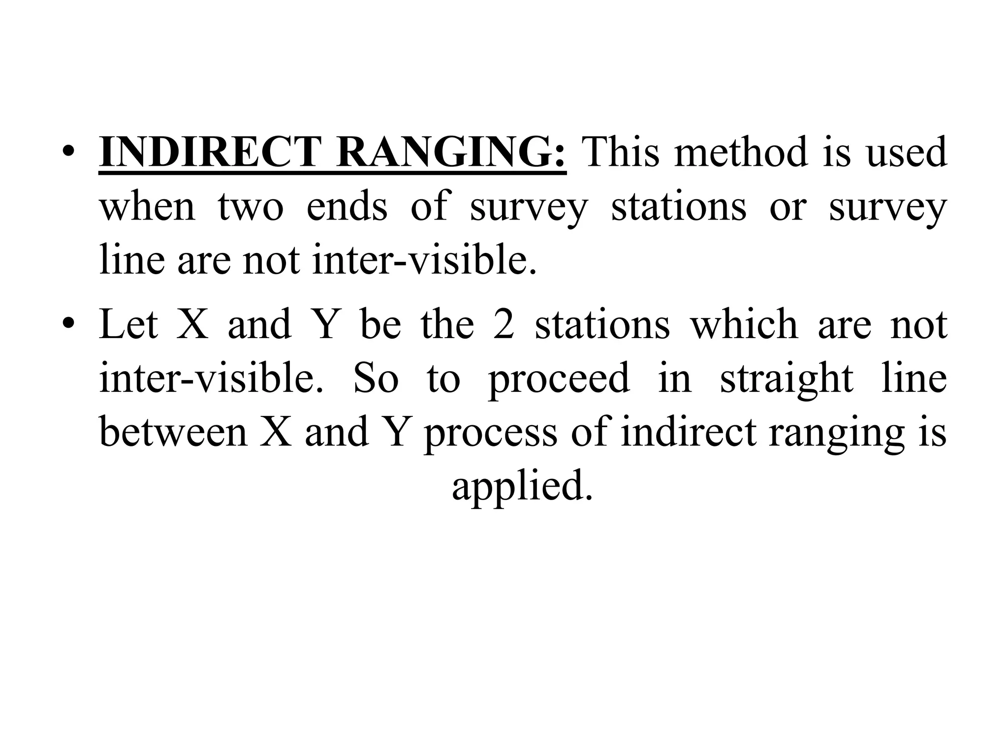 • INDIRECT RANGING: This method is used
when two ends of survey stations or survey
line are not inter-visible.
• Let X and Y be the 2 stations which are not
inter-visible. So to proceed in straight line
between X and Y process of indirect ranging is
applied.
 