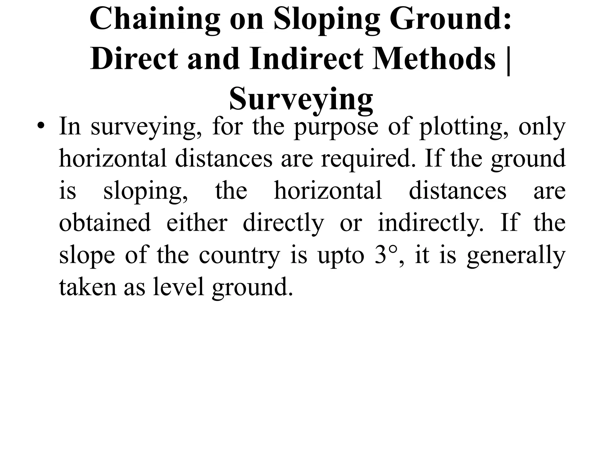 Chaining on Sloping Ground:
Direct and Indirect Methods |
Surveying
• In surveying, for the purpose of plotting, only
horizontal distances are required. If the ground
is sloping, the horizontal distances are
obtained either directly or indirectly. If the
slope of the country is upto 3°, it is generally
taken as level ground.
 