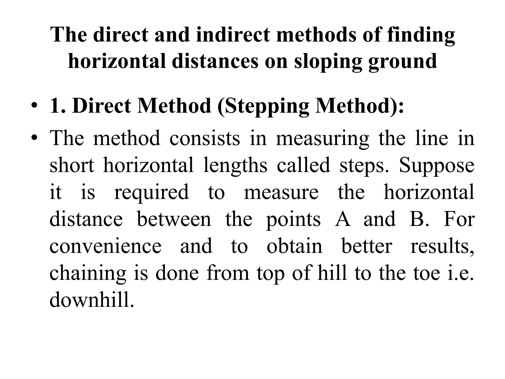The direct and indirect methods of finding
horizontal distances on sloping ground
• 1. Direct Method (Stepping Method):
• The method consists in measuring the line in
short horizontal lengths called steps. Suppose
it is required to measure the horizontal
distance between the points A and B. For
convenience and to obtain better results,
chaining is done from top of hill to the toe i.e.
downhill.
 