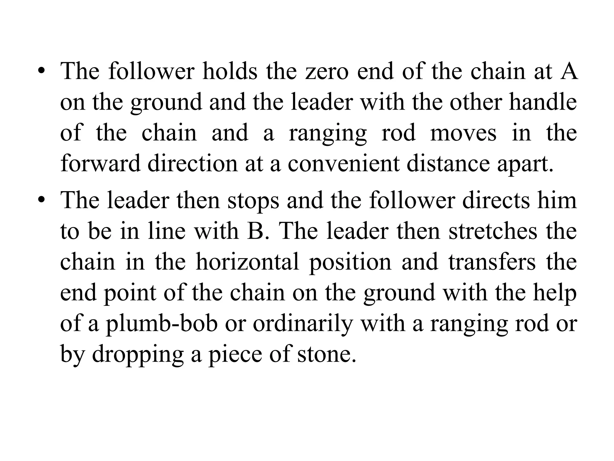 • The follower holds the zero end of the chain at A
on the ground and the leader with the other handle
of the chain and a ranging rod moves in the
forward direction at a convenient distance apart.
• The leader then stops and the follower directs him
to be in line with B. The leader then stretches the
chain in the horizontal position and transfers the
end point of the chain on the ground with the help
of a plumb-bob or ordinarily with a ranging rod or
by dropping a piece of stone.
 