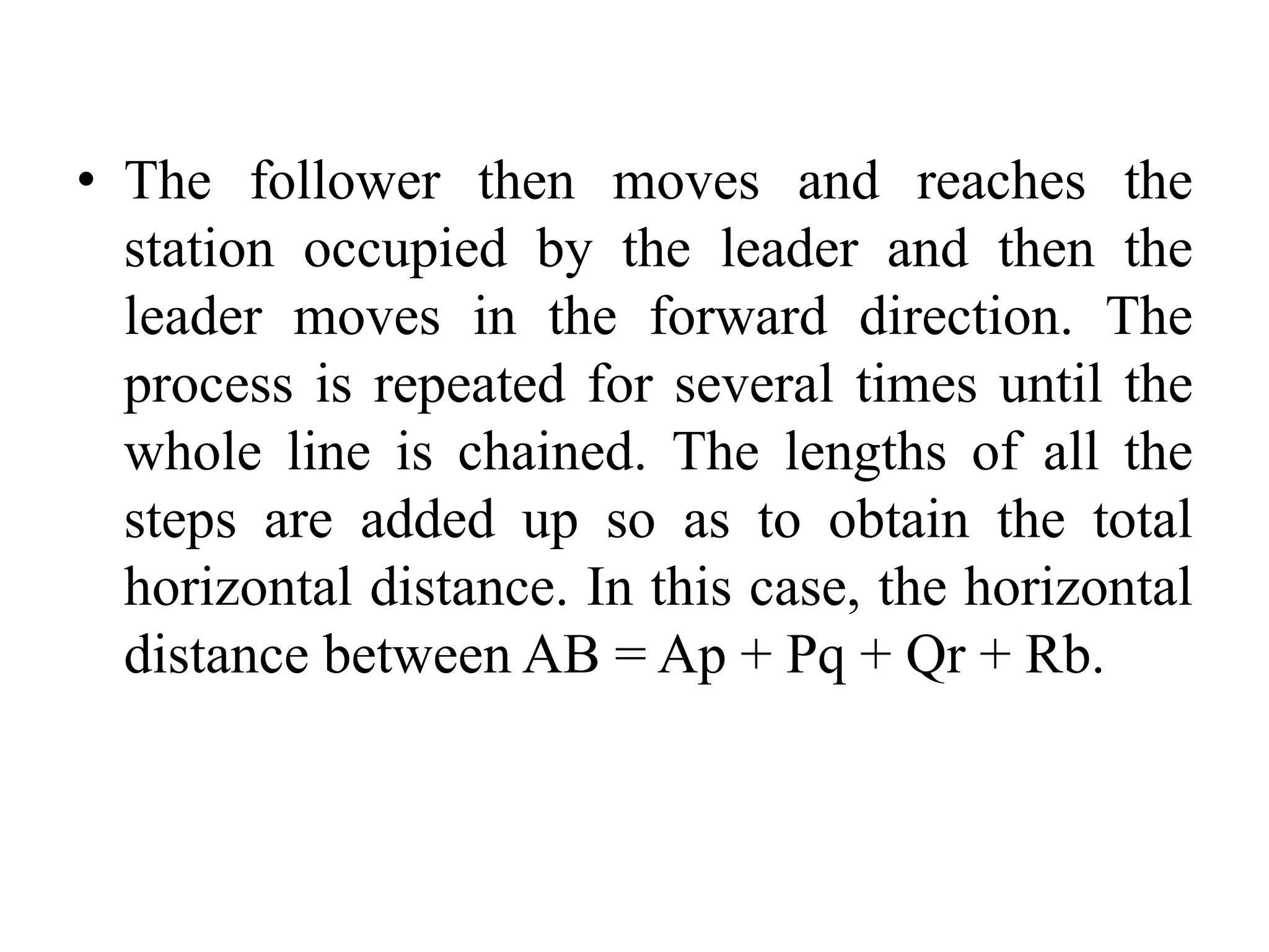 • The follower then moves and reaches the
station occupied by the leader and then the
leader moves in the forward direction. The
process is repeated for several times until the
whole line is chained. The lengths of all the
steps are added up so as to obtain the total
horizontal distance. In this case, the horizontal
distance between AB = Ap + Pq + Qr + Rb.
 