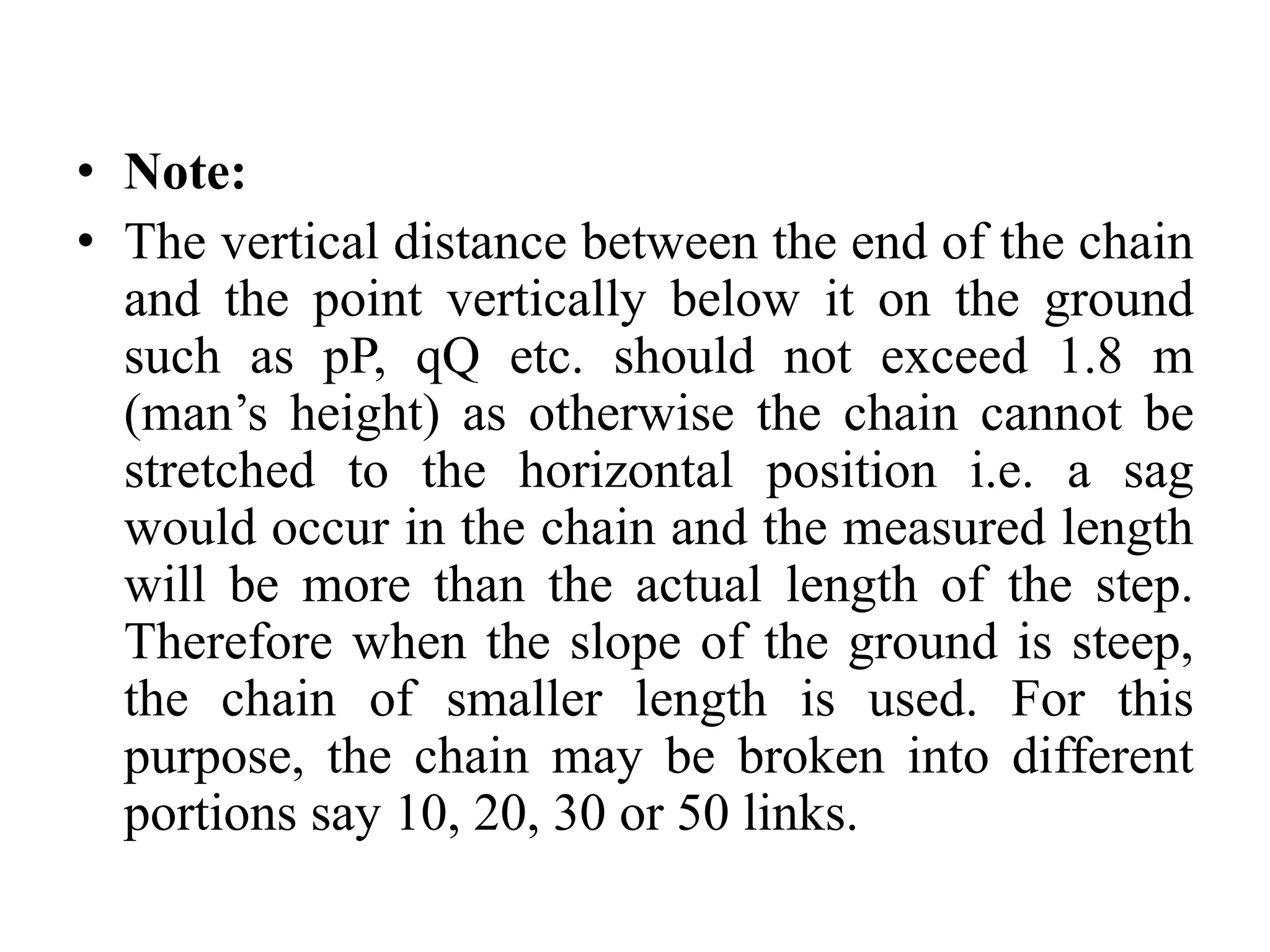 • Note:
• The vertical distance between the end of the chain
and the point vertically below it on the ground
such as pP, qQ etc. should not exceed 1.8 m
(man’s height) as otherwise the chain cannot be
stretched to the horizontal position i.e. a sag
would occur in the chain and the measured length
will be more than the actual length of the step.
Therefore when the slope of the ground is steep,
the chain of smaller length is used. For this
purpose, the chain may be broken into different
portions say 10, 20, 30 or 50 links.
 