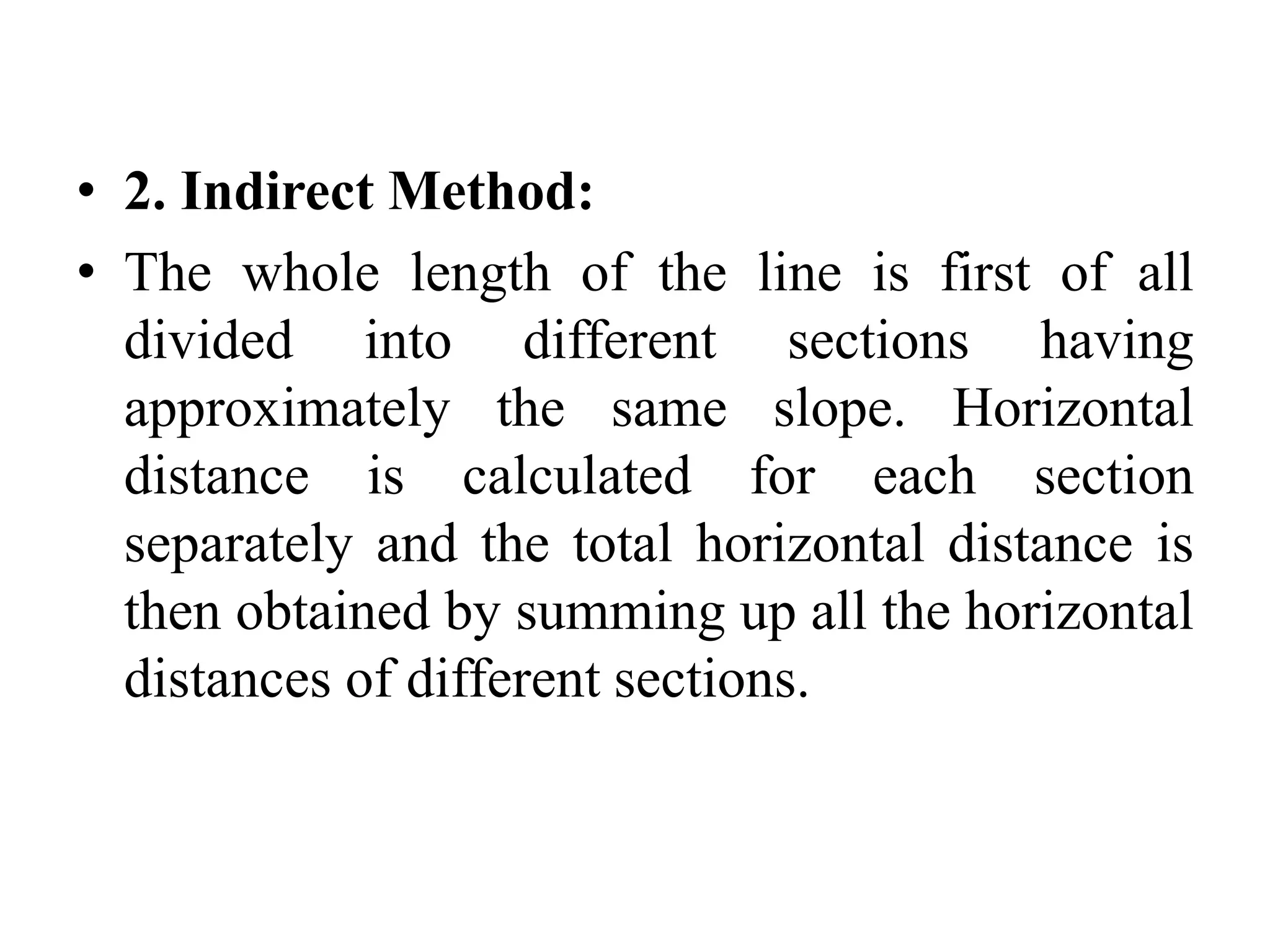 • 2. Indirect Method:
• The whole length of the line is first of all
divided into different sections having
approximately the same slope. Horizontal
distance is calculated for each section
separately and the total horizontal distance is
then obtained by summing up all the horizontal
distances of different sections.
 