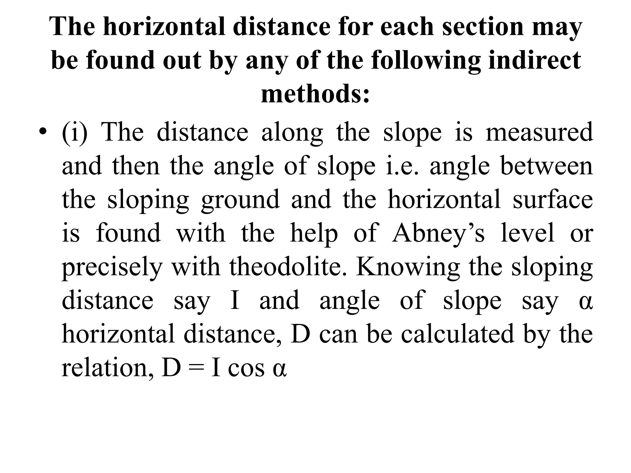 The horizontal distance for each section may
be found out by any of the following indirect
methods:
• (i) The distance along the slope is measured
and then the angle of slope i.e. angle between
the sloping ground and the horizontal surface
is found with the help of Abney’s level or
precisely with theodolite. Knowing the sloping
distance say I and angle of slope say α
horizontal distance, D can be calculated by the
relation, D = I cos α
 